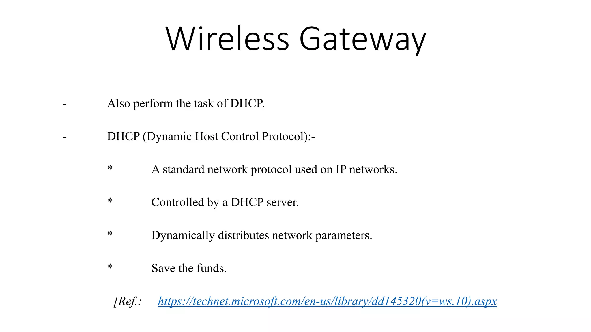 Wireless Gateway
- Also perform the task of DHCP.
- DHCP (Dynamic Host Control Protocol):-
* A standard network protocol used on IP networks.
* Controlled by a DHCP server.
* Dynamically distributes network parameters.
* Save the funds.
[Ref.: https://technet.microsoft.com/en-us/library/dd145320(v=ws.10).aspx
 
