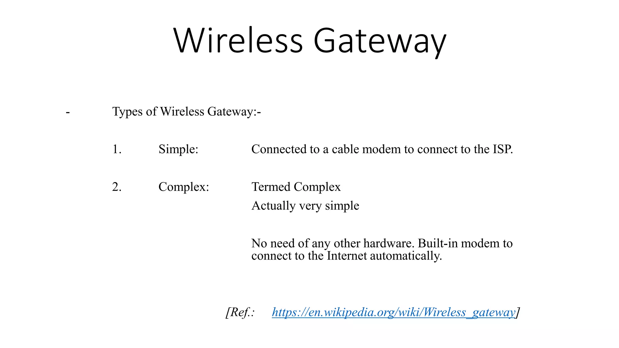Wireless Gateway
- Types of Wireless Gateway:-
1. Simple: Connected to a cable modem to connect to the ISP.
2. Complex: Termed Complex
Actually very simple
No need of any other hardware. Built-in modem to
connect to the Internet automatically.
[Ref.: https://en.wikipedia.org/wiki/Wireless_gateway]
 