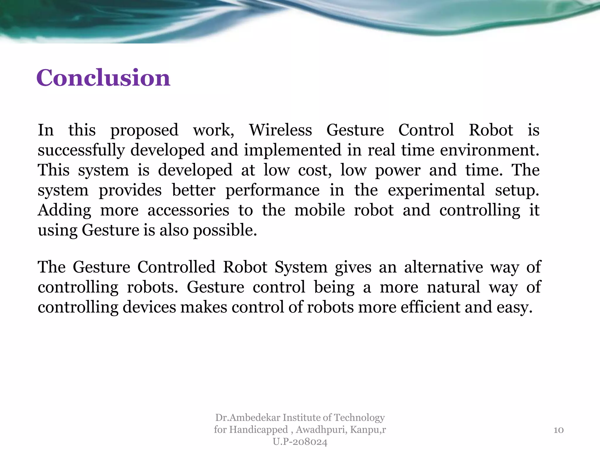 Conclusion
Dr.Ambedekar Institute of Technology
for Handicapped , Awadhpuri, Kanpu,r
U.P-208024
The Gesture Controlled Robot System gives an alternative way of
controlling robots. Gesture control being a more natural way of
controlling devices makes control of robots more efficient and easy.
In this proposed work, Wireless Gesture Control Robot is
successfully developed and implemented in real time environment.
This system is developed at low cost, low power and time. The
system provides better performance in the experimental setup.
Adding more accessories to the mobile robot and controlling it
using Gesture is also possible.
10
 