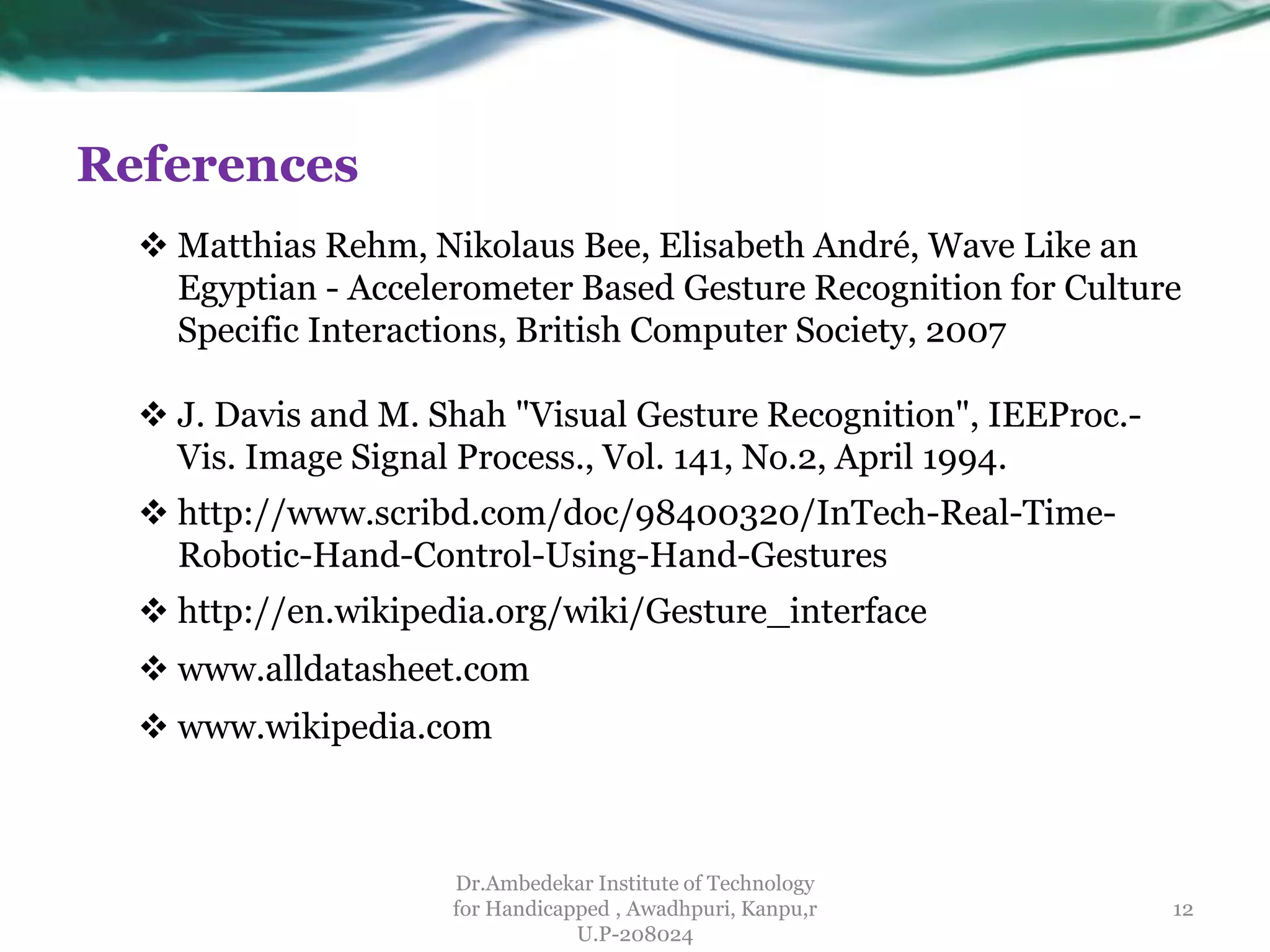 References
Dr.Ambedekar Institute of Technology
for Handicapped , Awadhpuri, Kanpu,r
U.P-208024
 Matthias Rehm, Nikolaus Bee, Elisabeth André, Wave Like an
Egyptian - Accelerometer Based Gesture Recognition for Culture
Specific Interactions, British Computer Society, 2007
 J. Davis and M. Shah "Visual Gesture Recognition", IEEProc.-
Vis. Image Signal Process., Vol. 141, No.2, April 1994.
12
 http://www.scribd.com/doc/98400320/InTech-Real-Time-
Robotic-Hand-Control-Using-Hand-Gestures
 http://en.wikipedia.org/wiki/Gesture_interface
 www.alldatasheet.com
 www.wikipedia.com
 