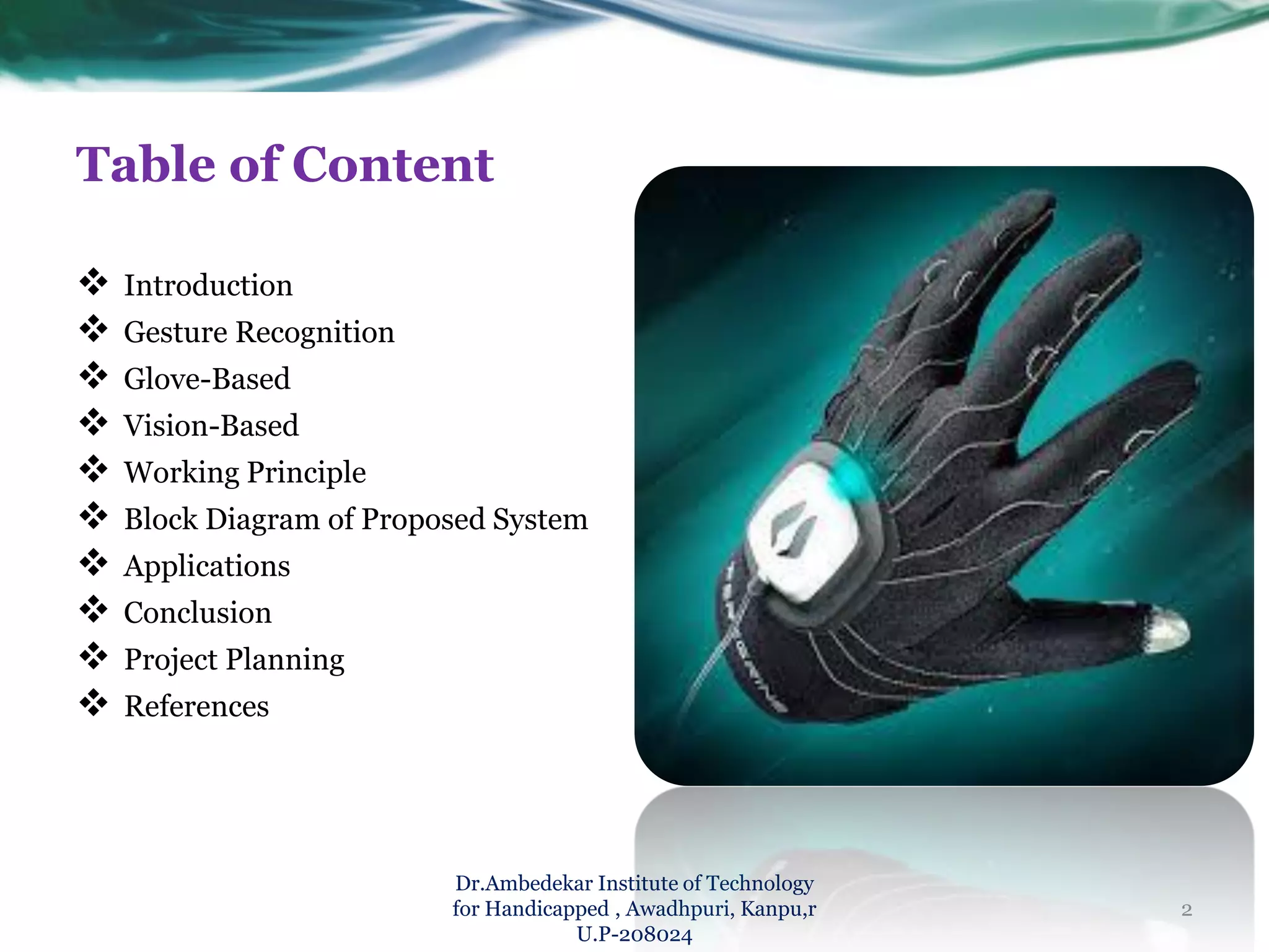 Table of Content
 Introduction
 Gesture Recognition
 Glove-Based
 Vision-Based
 Working Principle
 Block Diagram of Proposed System
 Applications
 Conclusion
 Project Planning
 References
Dr.Ambedekar Institute of Technology
for Handicapped , Awadhpuri, Kanpu,r
U.P-208024
2
 