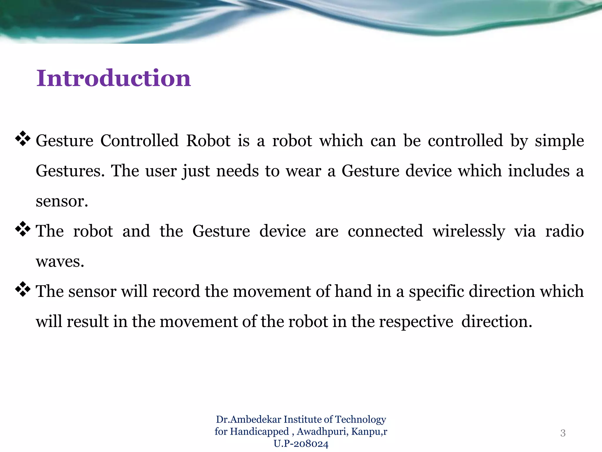 Introduction
Gesture Controlled Robot is a robot which can be controlled by simple
Gestures. The user just needs to wear a Gesture device which includes a
sensor.
The robot and the Gesture device are connected wirelessly via radio
waves.
The sensor will record the movement of hand in a specific direction which
will result in the movement of the robot in the respective direction.
Dr.Ambedekar Institute of Technology
for Handicapped , Awadhpuri, Kanpu,r
U.P-208024
3
 