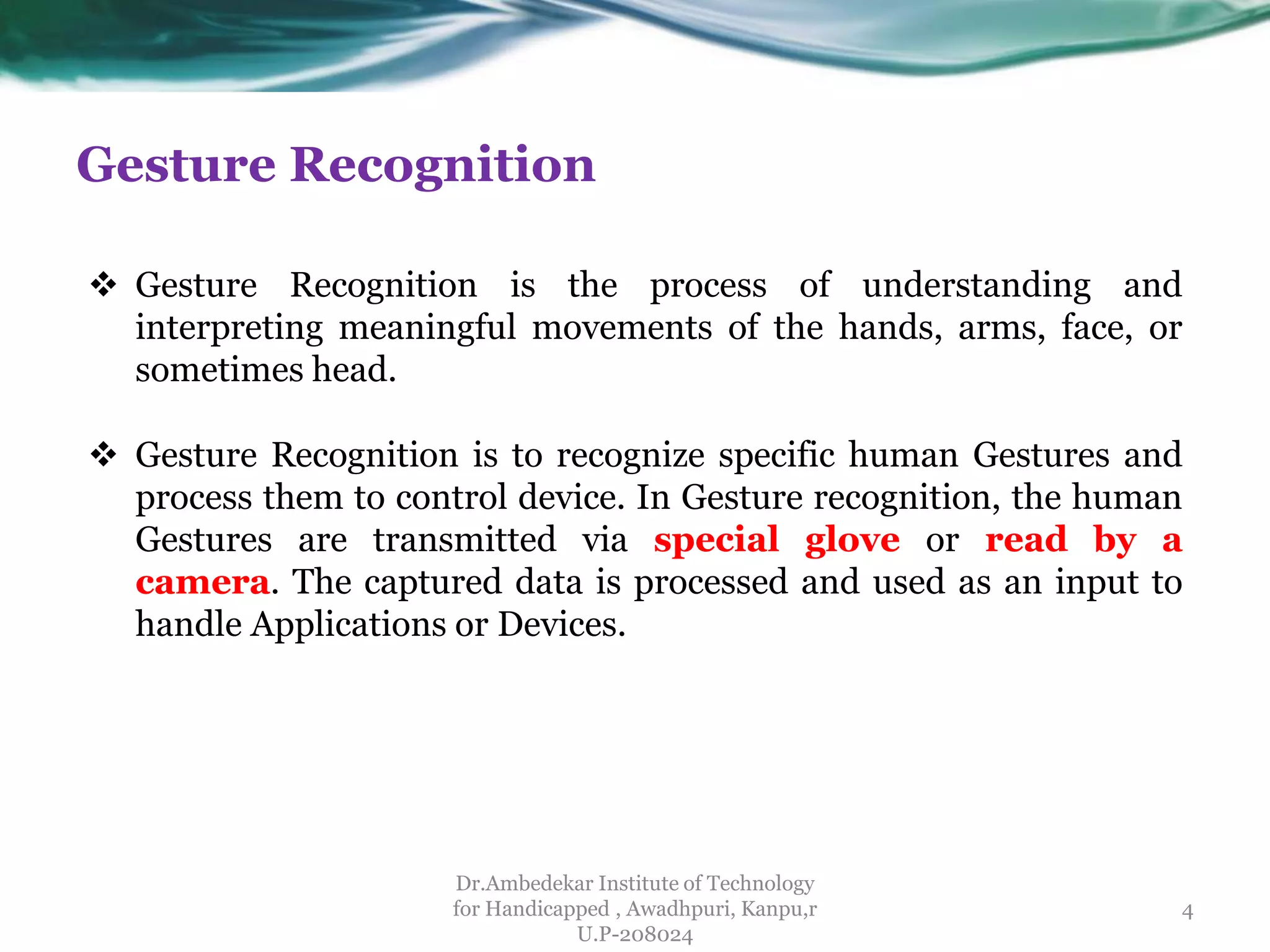 Gesture Recognition
Dr.Ambedekar Institute of Technology
for Handicapped , Awadhpuri, Kanpu,r
U.P-208024
 Gesture Recognition is to recognize specific human Gestures and
process them to control device. In Gesture recognition, the human
Gestures are transmitted via special glove or read by a
camera. The captured data is processed and used as an input to
handle Applications or Devices.
 Gesture Recognition is the process of understanding and
interpreting meaningful movements of the hands, arms, face, or
sometimes head.
4
 
