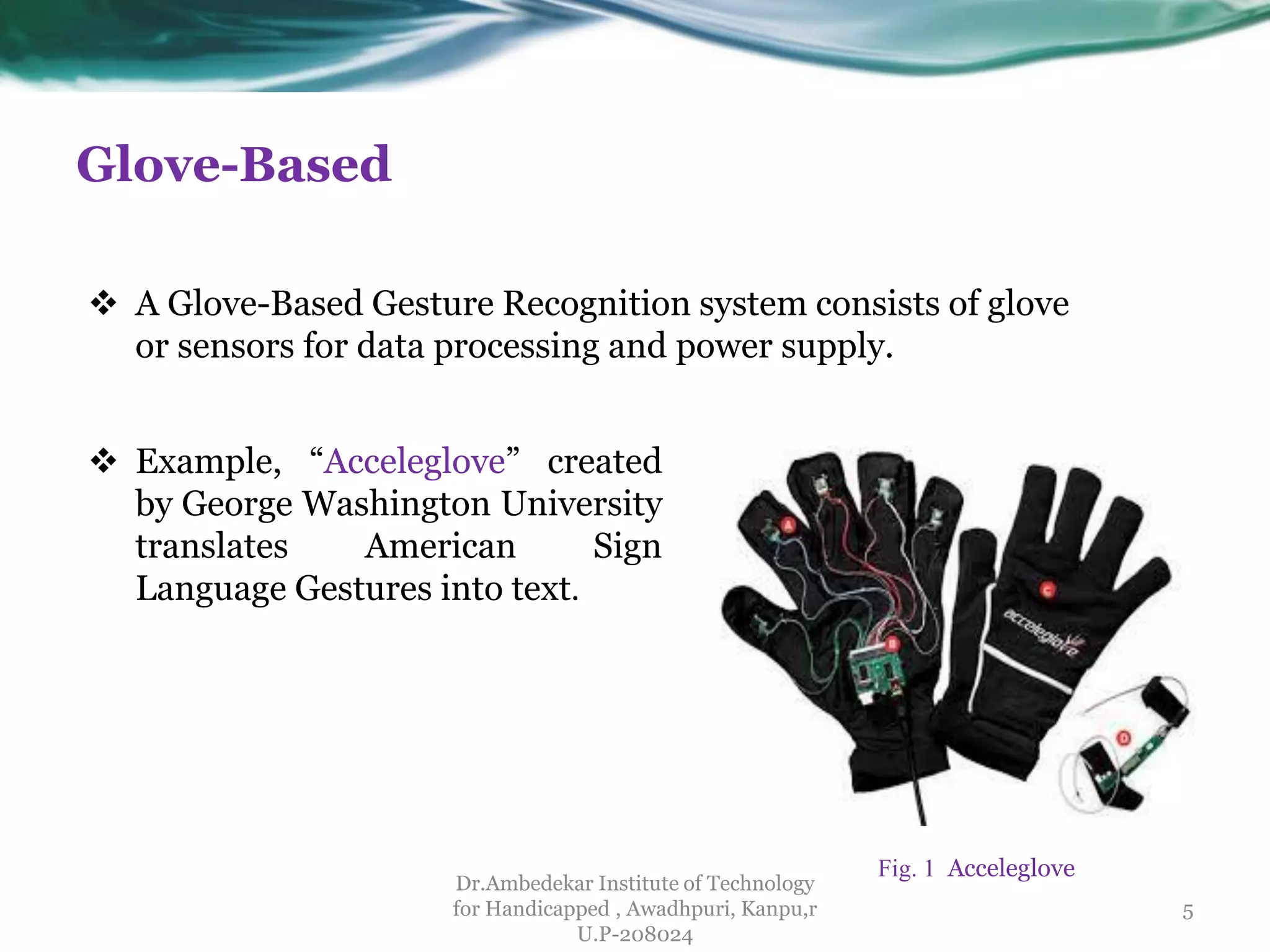 Glove-Based
Dr.Ambedekar Institute of Technology
for Handicapped , Awadhpuri, Kanpu,r
U.P-208024
 A Glove-Based Gesture Recognition system consists of glove
or sensors for data processing and power supply.
 Example, “Acceleglove” created
by George Washington University
translates American Sign
Language Gestures into text.
5
Fig. 1 Acceleglove
 