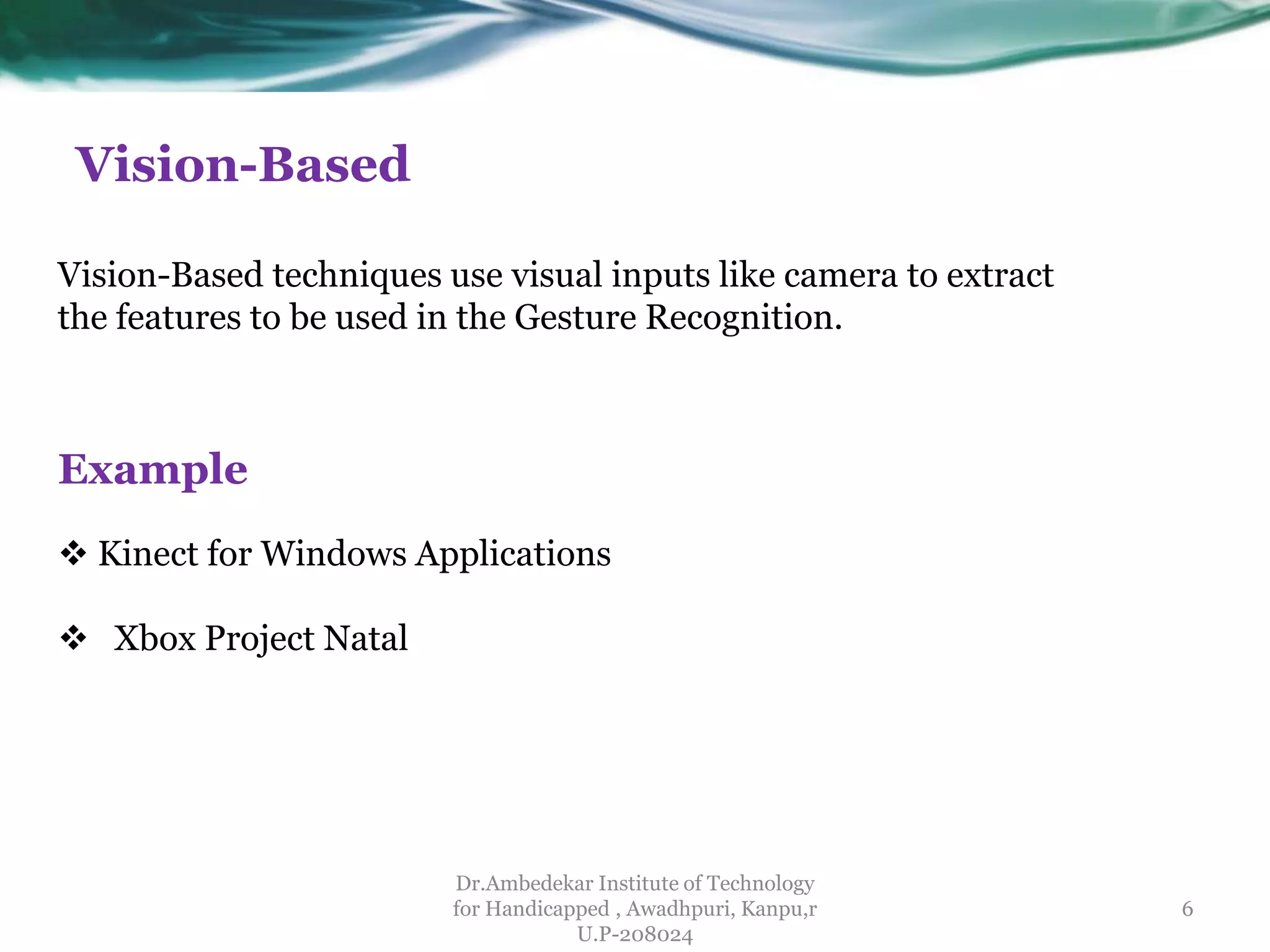 Vision-Based
Dr.Ambedekar Institute of Technology
for Handicapped , Awadhpuri, Kanpu,r
U.P-208024
Vision-Based techniques use visual inputs like camera to extract
the features to be used in the Gesture Recognition.
Example
 Kinect for Windows Applications
 Xbox Project Natal
6
 