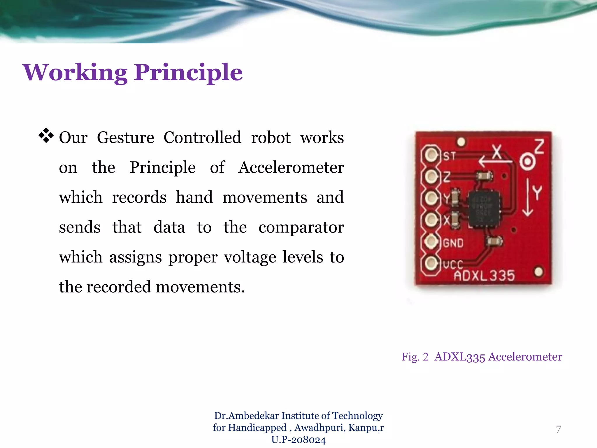 Working Principle
Our Gesture Controlled robot works
on the Principle of Accelerometer
which records hand movements and
sends that data to the comparator
which assigns proper voltage levels to
the recorded movements.
Dr.Ambedekar Institute of Technology
for Handicapped , Awadhpuri, Kanpu,r
U.P-208024
Fig. 2 ADXL335 Accelerometer
7
 