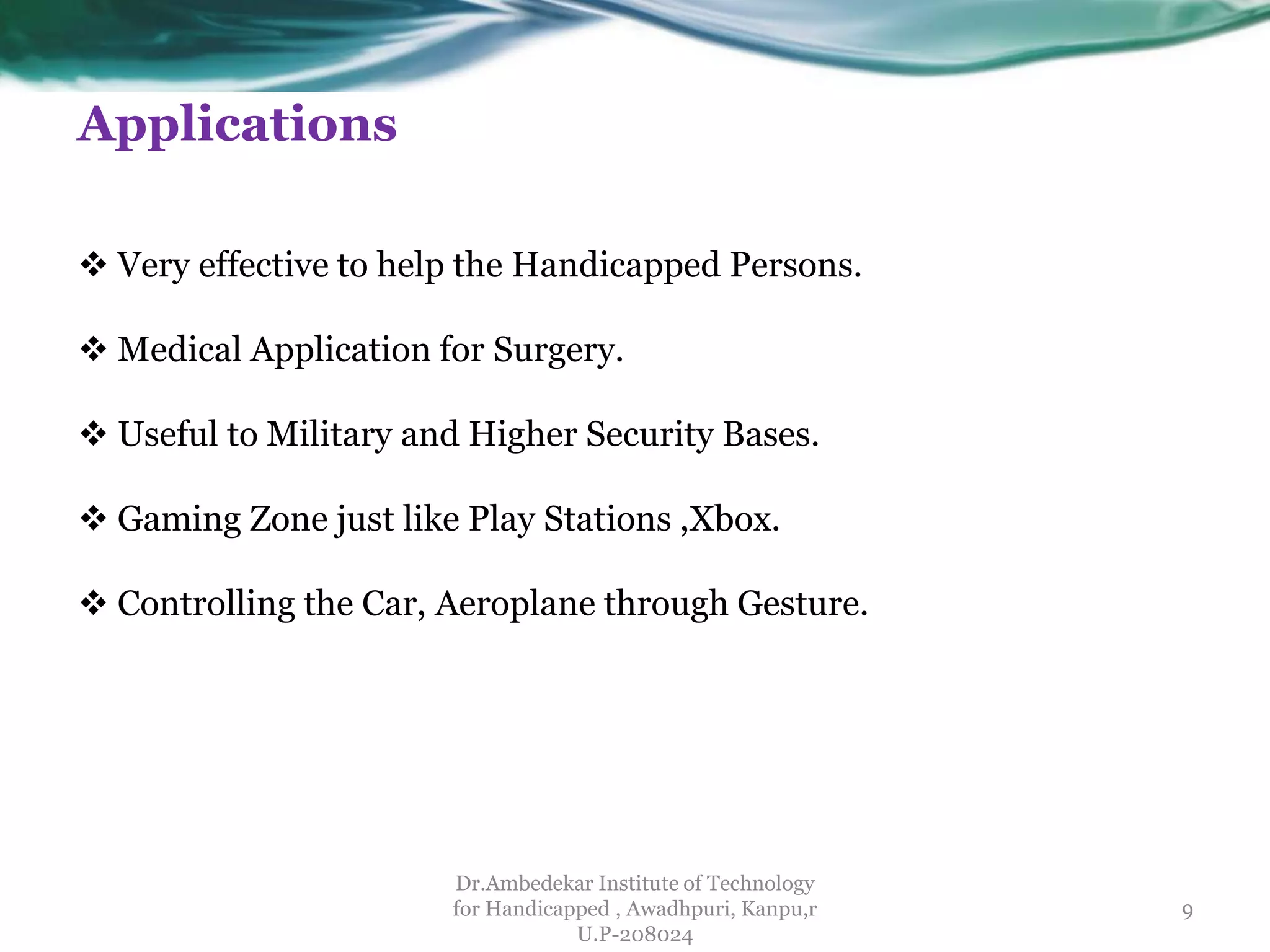 Applications
 Very effective to help the Handicapped Persons.
 Medical Application for Surgery.
 Useful to Military and Higher Security Bases.
 Gaming Zone just like Play Stations ,Xbox.
 Controlling the Car, Aeroplane through Gesture.
Dr.Ambedekar Institute of Technology
for Handicapped , Awadhpuri, Kanpu,r
U.P-208024
9
 