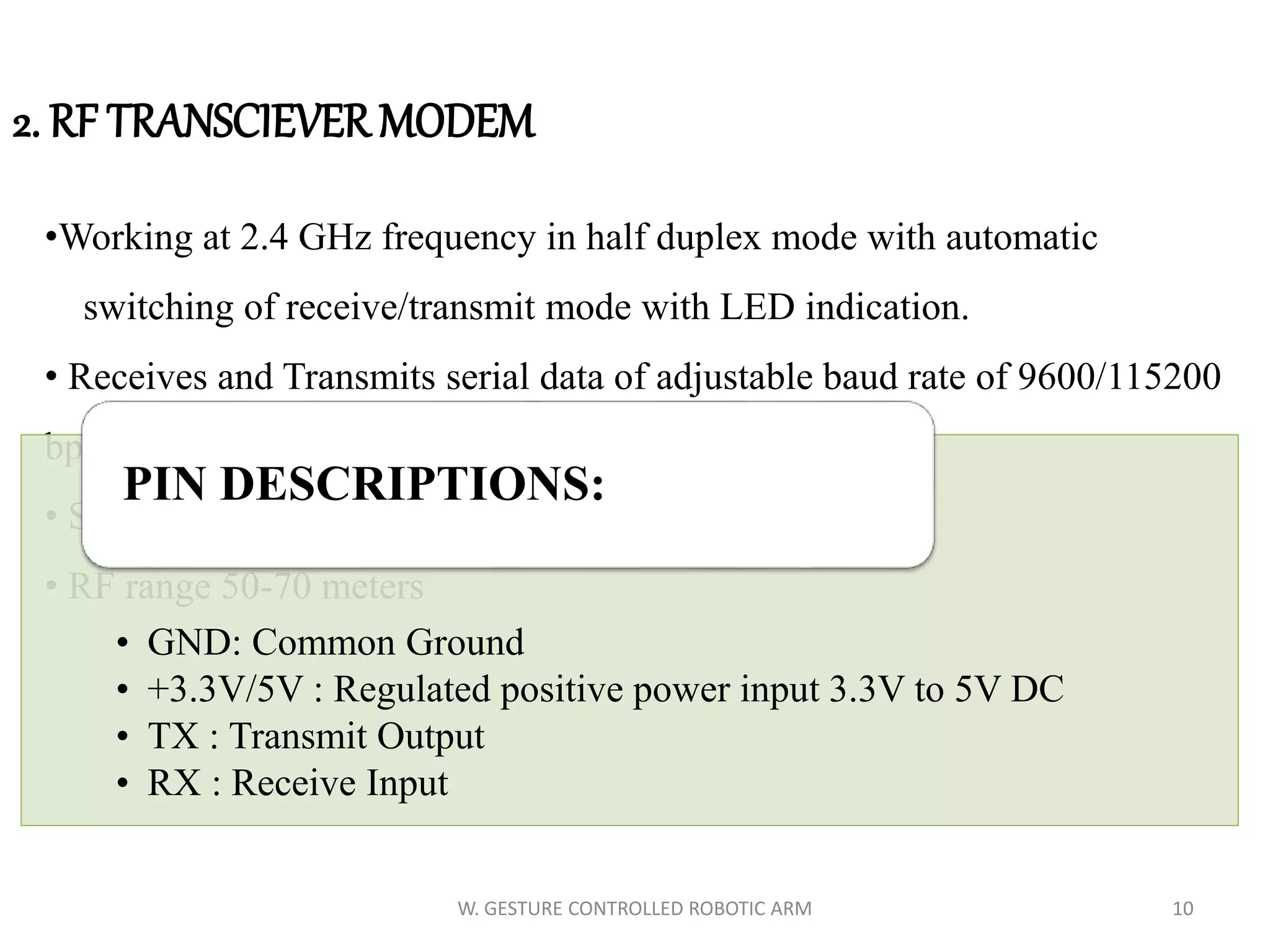 2. RF TRANSCIEVER MODEM
•Working at 2.4 GHz frequency in half duplex mode with automatic
switching of receive/transmit mode with LED indication.
• Receives and Transmits serial data of adjustable baud rate of 9600/115200
bps
• Stable, small size, easier mounting.
• RF range 50-70 meters
• GND: Common Ground
• +3.3V/5V : Regulated positive power input 3.3V to 5V DC
• TX : Transmit Output
• RX : Receive Input
PIN DESCRIPTIONS:
10W. GESTURE CONTROLLED ROBOTIC ARM
 