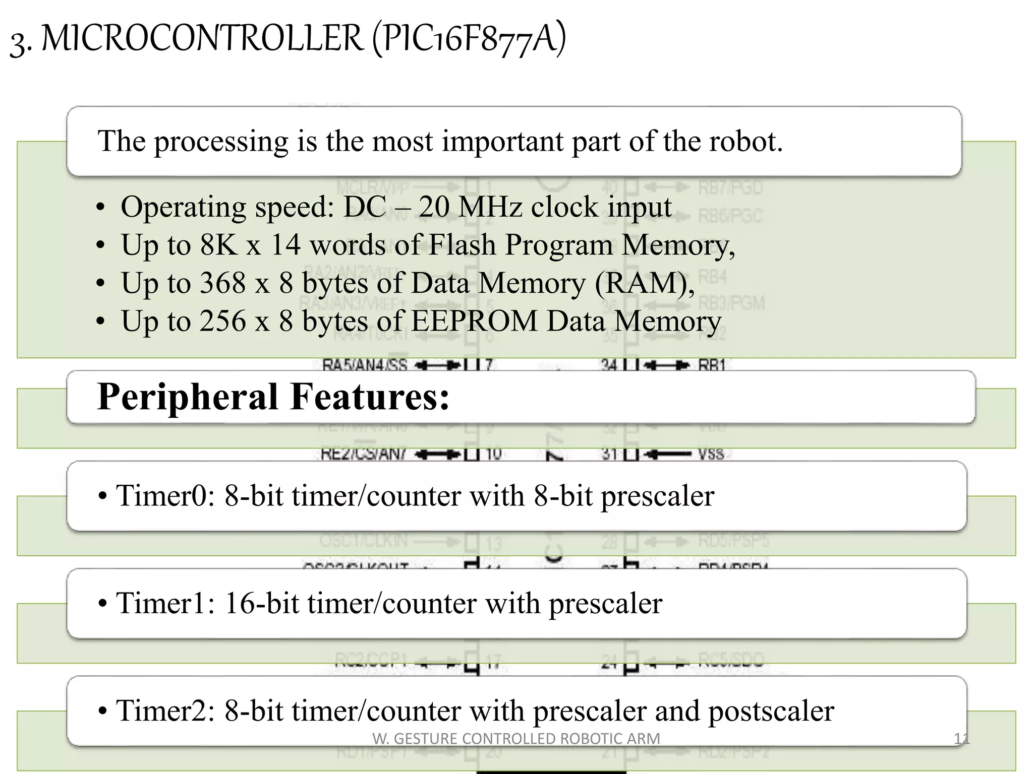 3. MICROCONTROLLER (PIC16F877A)
• Operating speed: DC – 20 MHz clock input
• Up to 8K x 14 words of Flash Program Memory,
• Up to 368 x 8 bytes of Data Memory (RAM),
• Up to 256 x 8 bytes of EEPROM Data Memory
The processing is the most important part of the robot.
Peripheral Features:
• Timer0: 8-bit timer/counter with 8-bit prescaler
• Timer1: 16-bit timer/counter with prescaler
• Timer2: 8-bit timer/counter with prescaler and postscaler
11W. GESTURE CONTROLLED ROBOTIC ARM
 