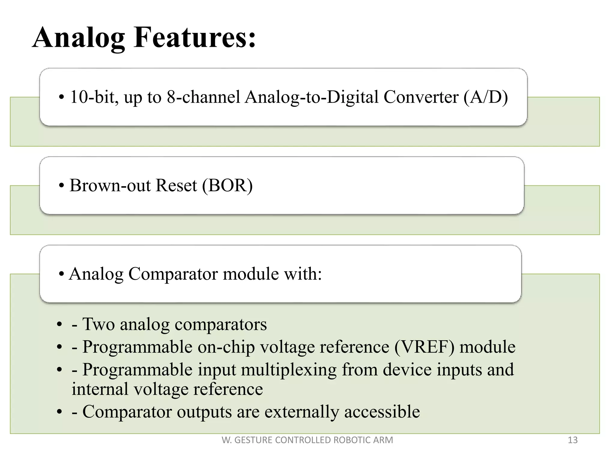 • 10-bit, up to 8-channel Analog-to-Digital Converter (A/D)
• Brown-out Reset (BOR)
• - Two analog comparators
• - Programmable on-chip voltage reference (VREF) module
• - Programmable input multiplexing from device inputs and
internal voltage reference
• - Comparator outputs are externally accessible
• Analog Comparator module with:
13W. GESTURE CONTROLLED ROBOTIC ARM
Analog Features:
 