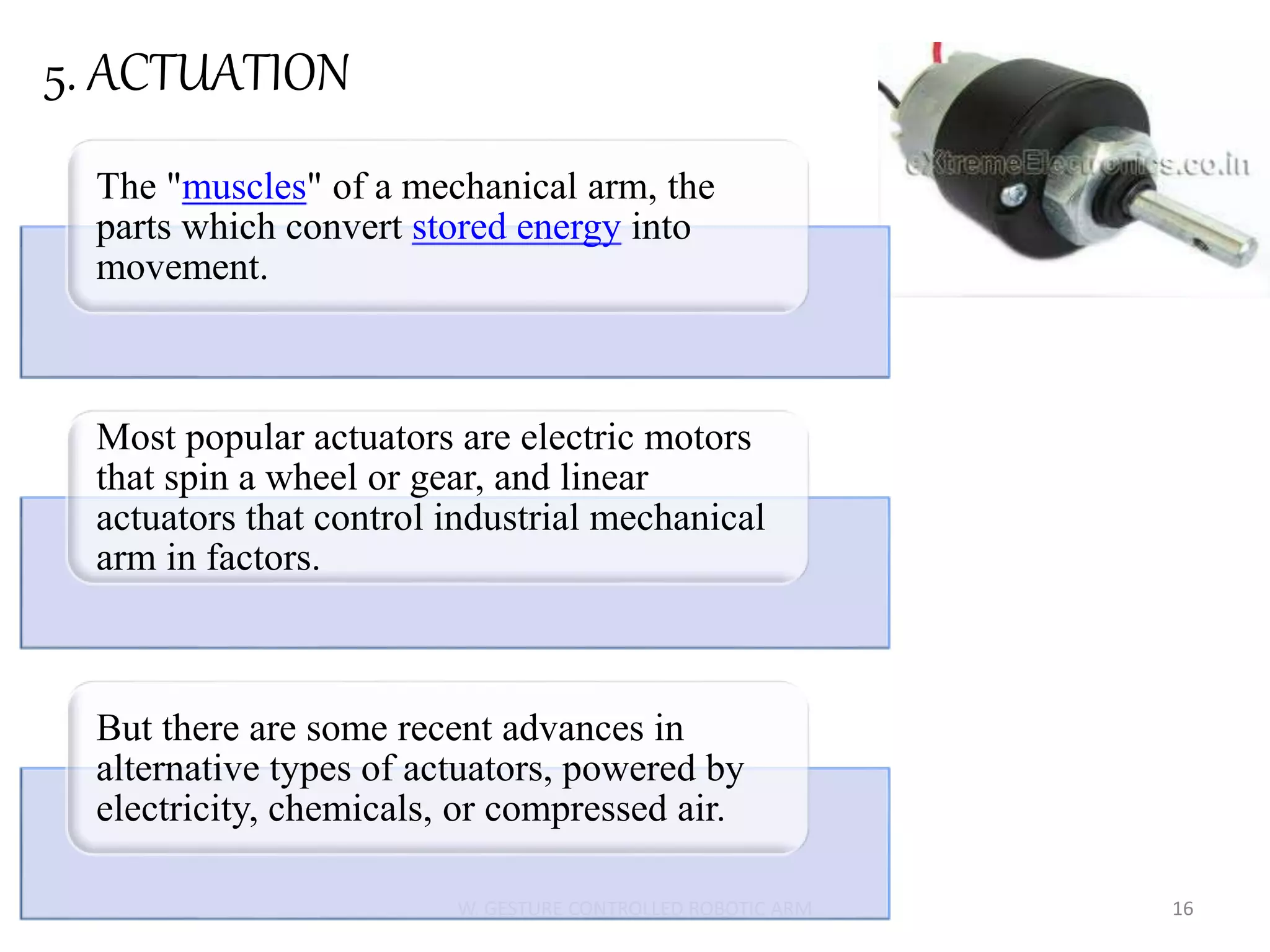W. GESTURE CONTROLLED ROBOTIC ARM 16
5. ACTUATION
The "muscles" of a mechanical arm, the
parts which convert stored energy into
movement.
Most popular actuators are electric motors
that spin a wheel or gear, and linear
actuators that control industrial mechanical
arm in factors.
But there are some recent advances in
alternative types of actuators, powered by
electricity, chemicals, or compressed air.
 