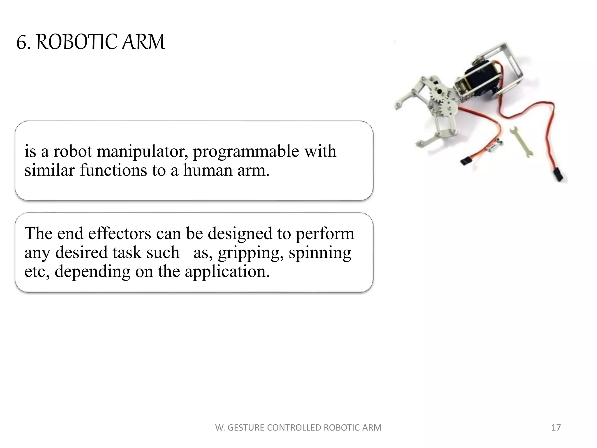 is a robot manipulator, programmable with
similar functions to a human arm.
The end effectors can be designed to perform
any desired task such as, gripping, spinning
etc, depending on the application.
17W. GESTURE CONTROLLED ROBOTIC ARM
6. ROBOTIC ARM
 