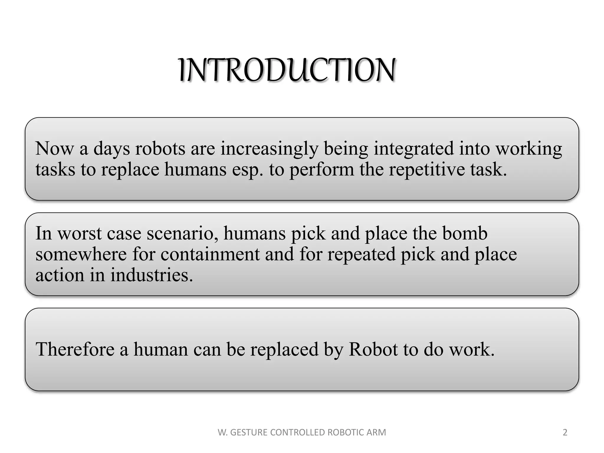 INTRODUCTION
Now a days robots are increasingly being integrated into working
tasks to replace humans esp. to perform the repetitive task.
In worst case scenario, humans pick and place the bomb
somewhere for containment and for repeated pick and place
action in industries.
Therefore a human can be replaced by Robot to do work.
2W. GESTURE CONTROLLED ROBOTIC ARM
 