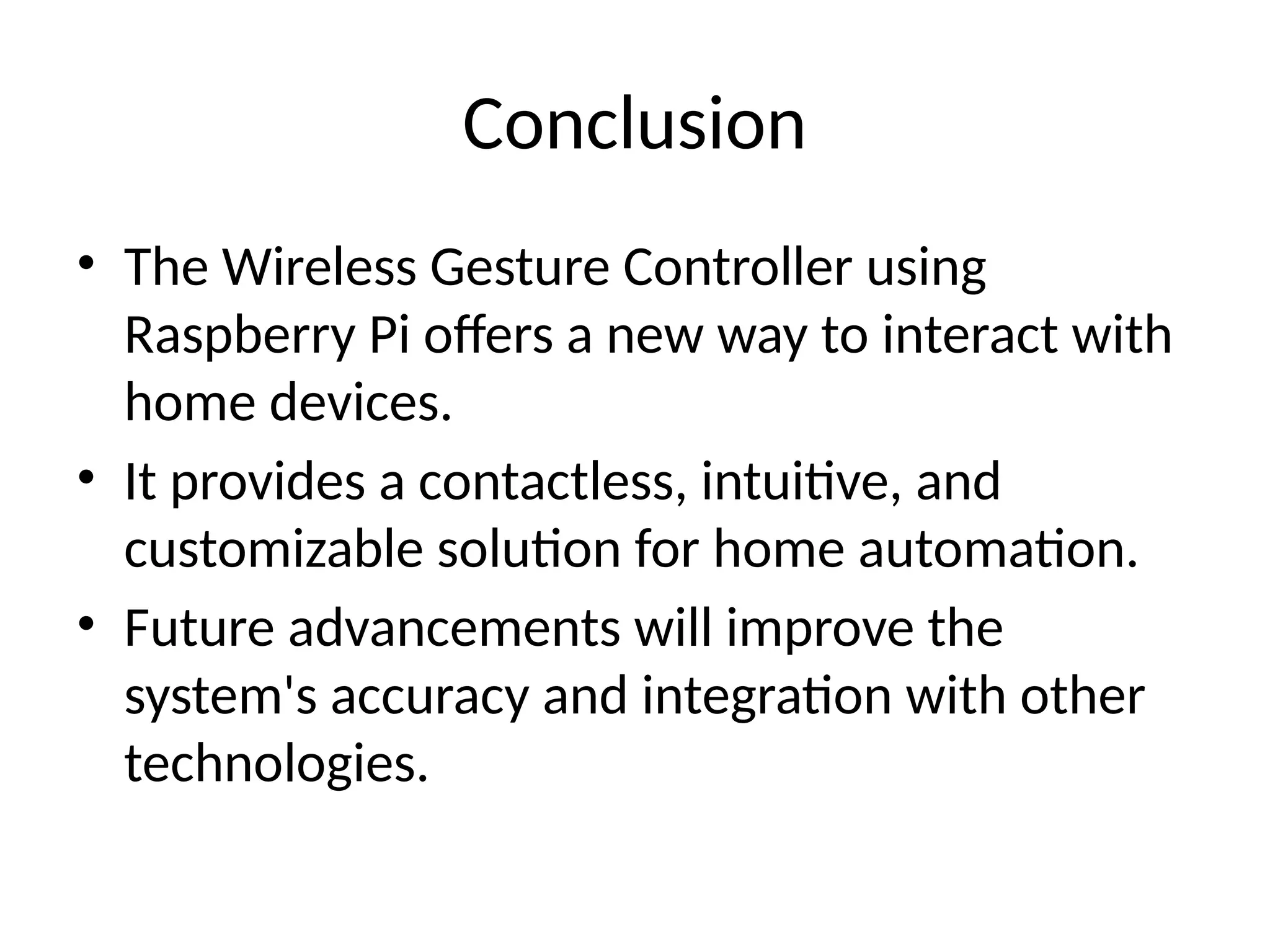 Conclusion
• The Wireless Gesture Controller using
Raspberry Pi offers a new way to interact with
home devices.
• It provides a contactless, intuitive, and
customizable solution for home automation.
• Future advancements will improve the
system's accuracy and integration with other
technologies.
 