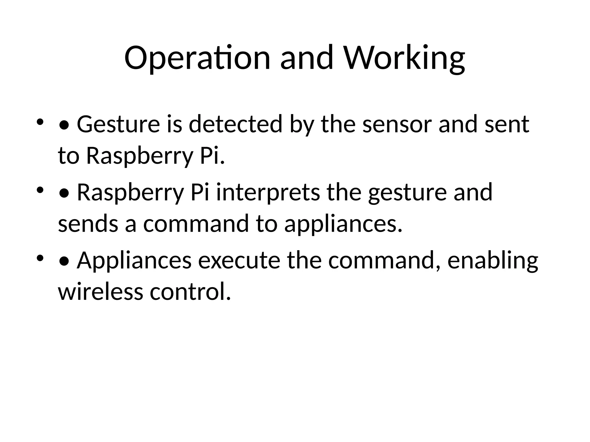 Operation and Working
• • Gesture is detected by the sensor and sent
to Raspberry Pi.
• • Raspberry Pi interprets the gesture and
sends a command to appliances.
• • Appliances execute the command, enabling
wireless control.
 