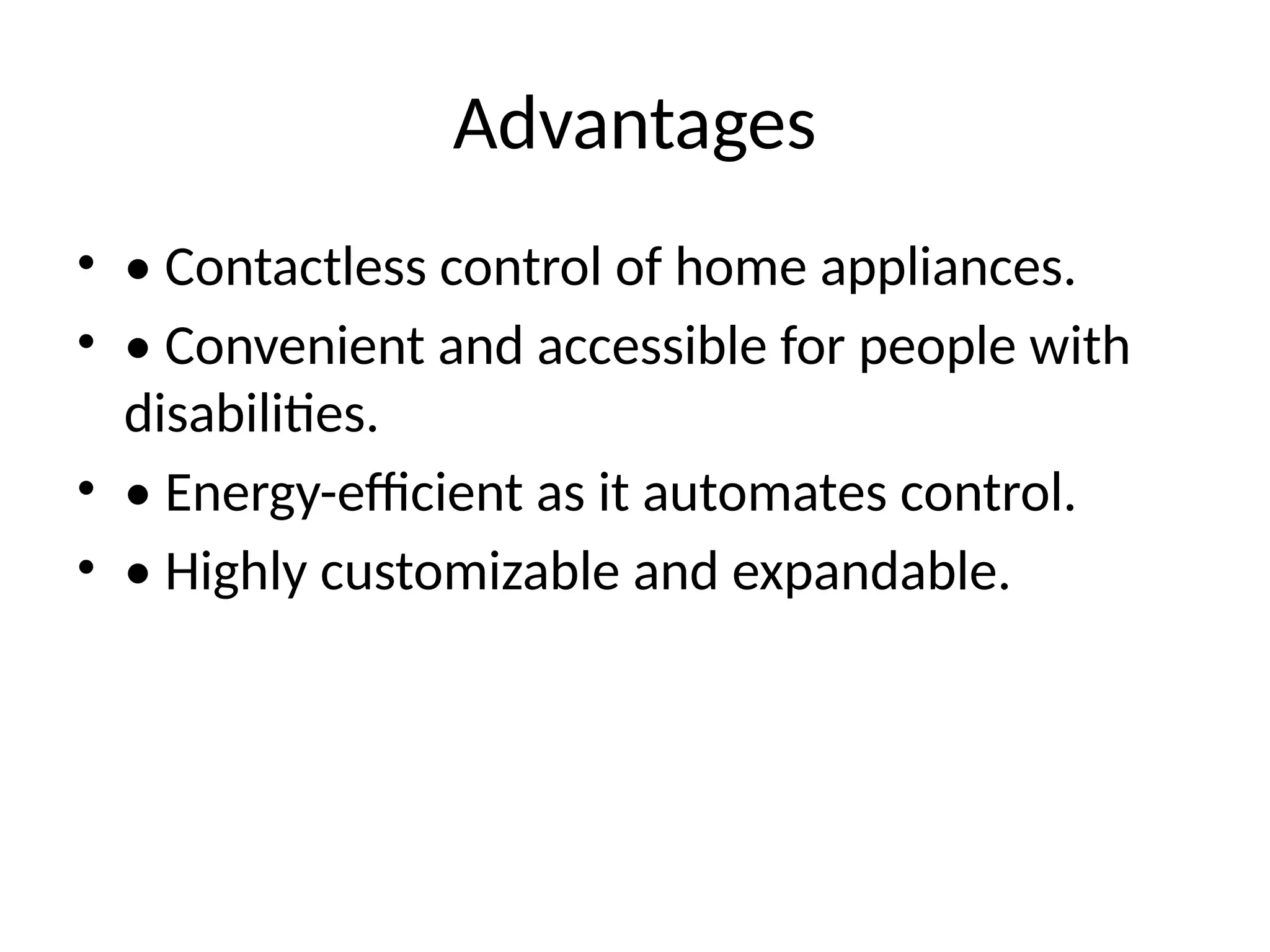 Advantages
• • Contactless control of home appliances.
• • Convenient and accessible for people with
disabilities.
• • Energy-efficient as it automates control.
• • Highly customizable and expandable.
 