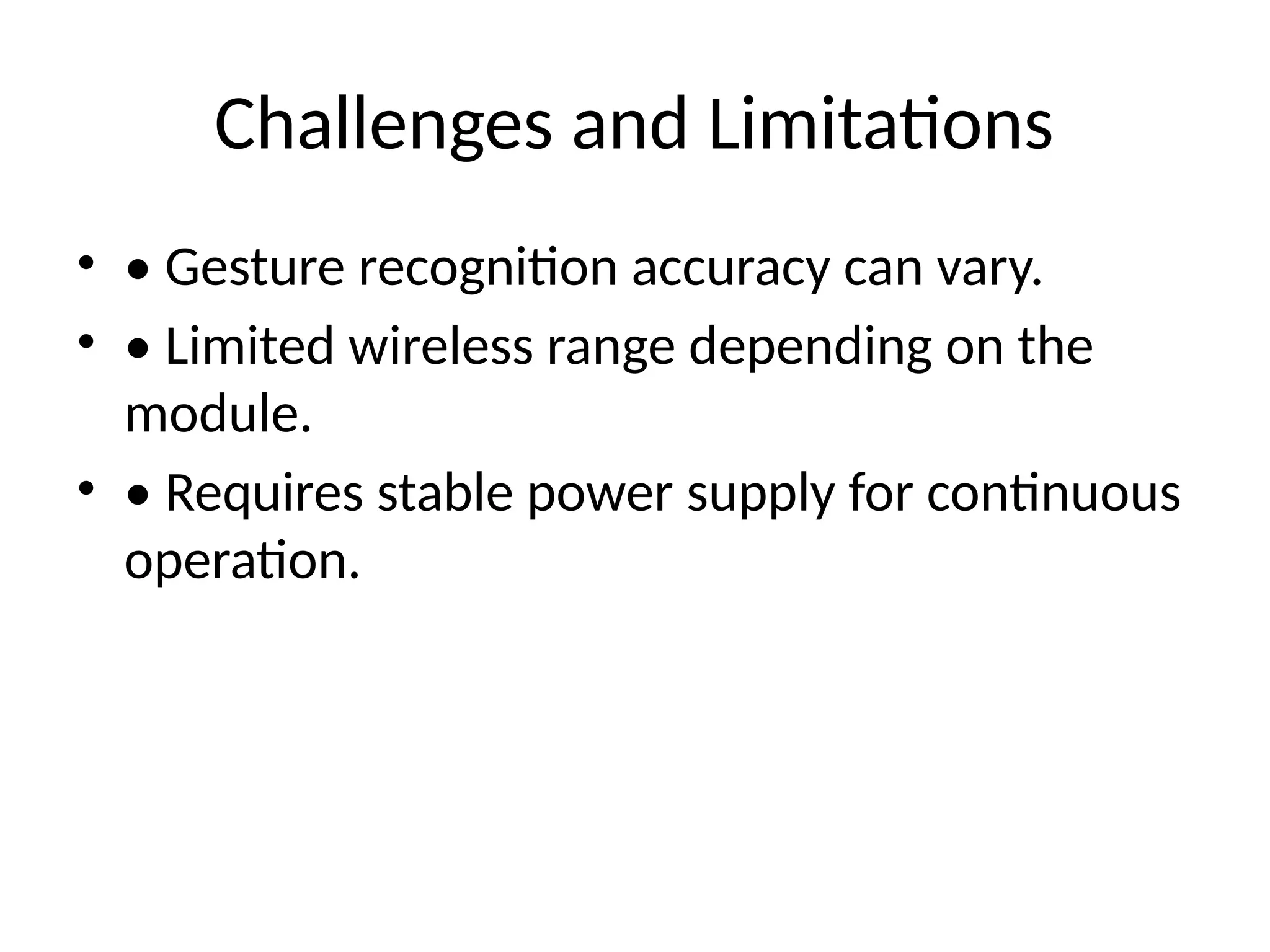 Challenges and Limitations
• • Gesture recognition accuracy can vary.
• • Limited wireless range depending on the
module.
• • Requires stable power supply for continuous
operation.
 