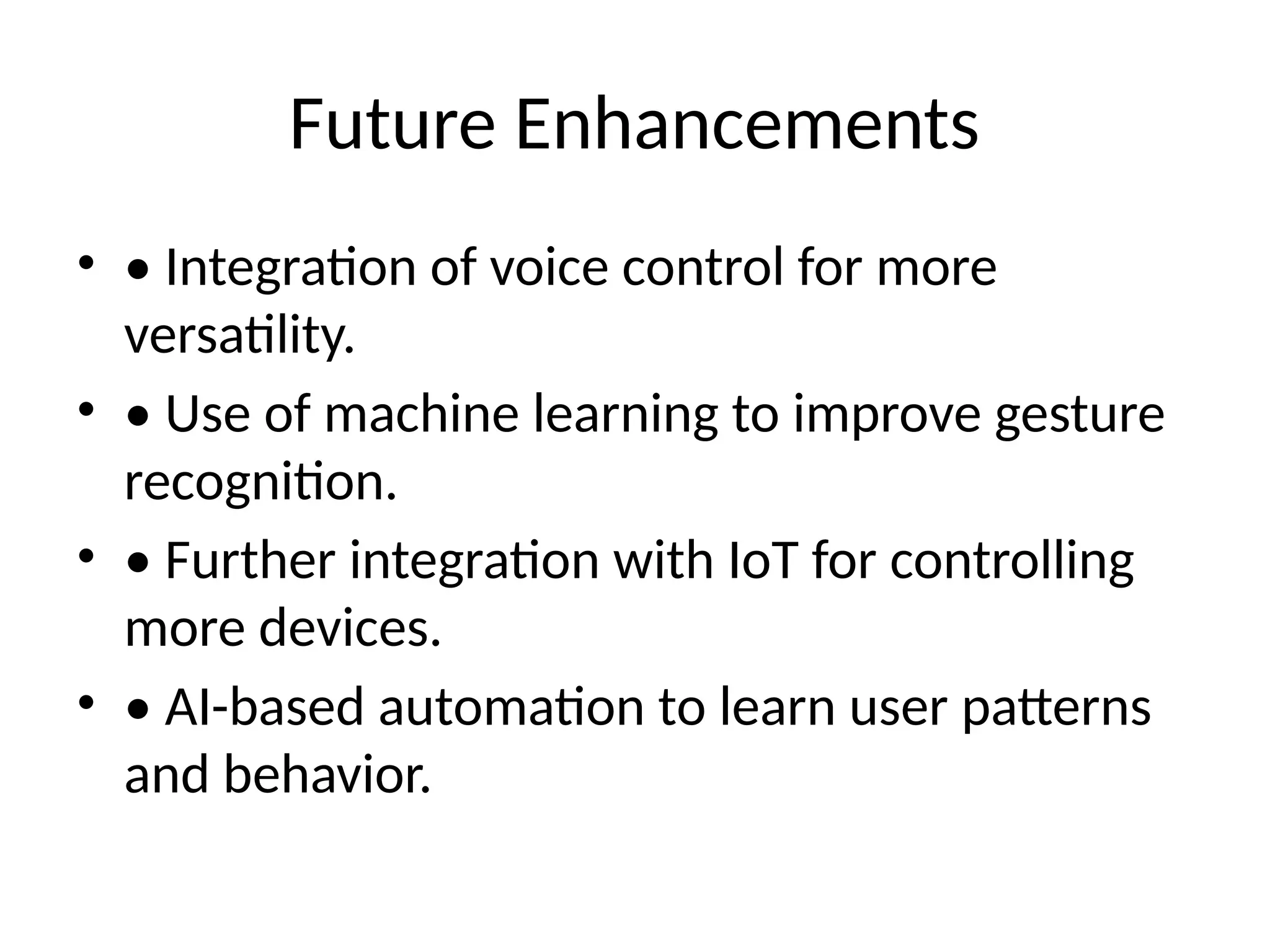 Future Enhancements
• • Integration of voice control for more
versatility.
• • Use of machine learning to improve gesture
recognition.
• • Further integration with IoT for controlling
more devices.
• • AI-based automation to learn user patterns
and behavior.
 