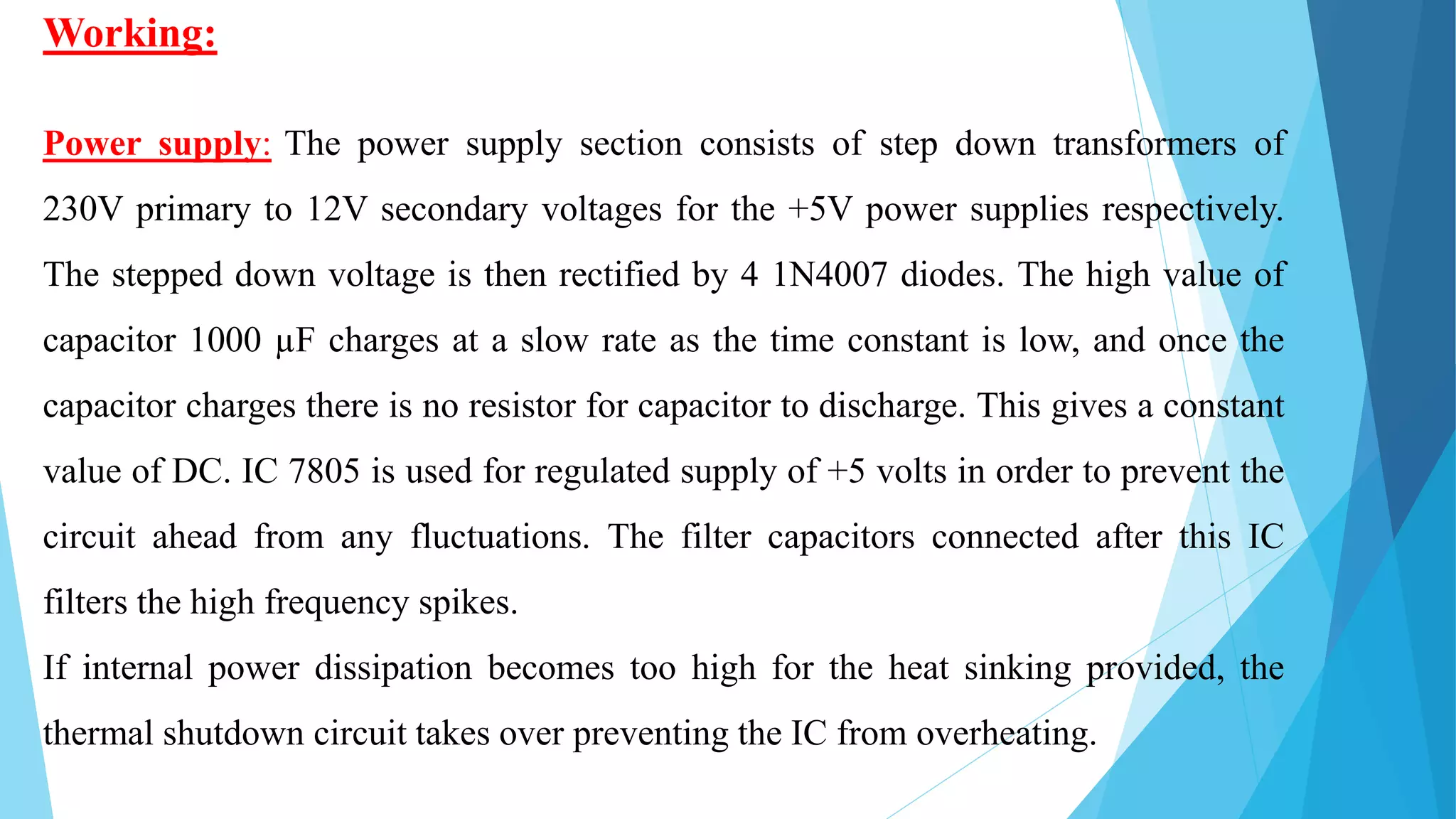 Working:
Power supply: The power supply section consists of step down transformers of
230V primary to 12V secondary voltages for the +5V power supplies respectively.
The stepped down voltage is then rectified by 4 1N4007 diodes. The high value of
capacitor 1000 µF charges at a slow rate as the time constant is low, and once the
capacitor charges there is no resistor for capacitor to discharge. This gives a constant
value of DC. IC 7805 is used for regulated supply of +5 volts in order to prevent the
circuit ahead from any fluctuations. The filter capacitors connected after this IC
filters the high frequency spikes.
If internal power dissipation becomes too high for the heat sinking provided, the
thermal shutdown circuit takes over preventing the IC from overheating.
 