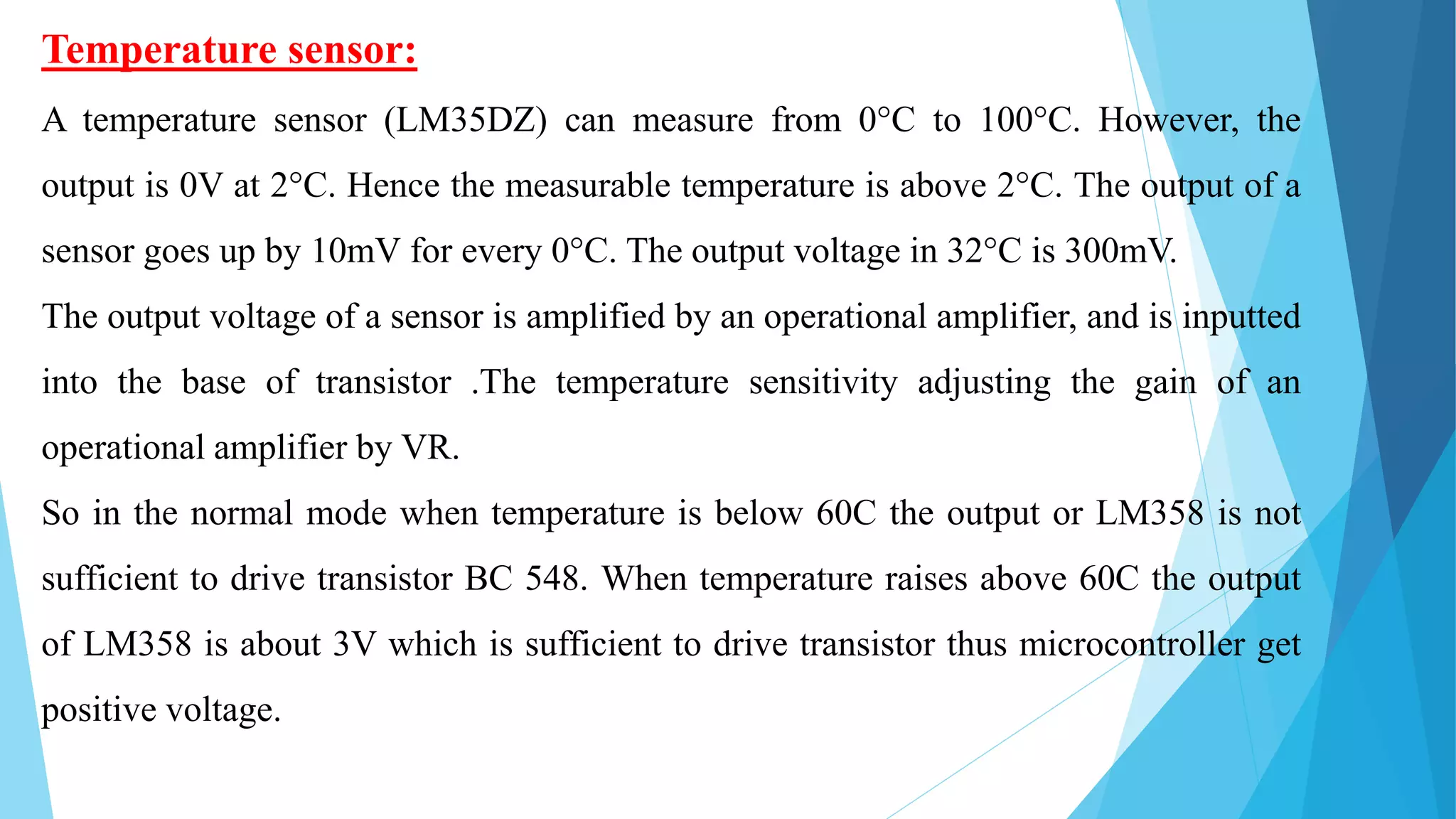 Temperature sensor:
A temperature sensor (LM35DZ) can measure from 0°C to 100°C. However, the
output is 0V at 2°C. Hence the measurable temperature is above 2°C. The output of a
sensor goes up by 10mV for every 0°C. The output voltage in 32°C is 300mV.
The output voltage of a sensor is amplified by an operational amplifier, and is inputted
into the base of transistor .The temperature sensitivity adjusting the gain of an
operational amplifier by VR.
So in the normal mode when temperature is below 60C the output or LM358 is not
sufficient to drive transistor BC 548. When temperature raises above 60C the output
of LM358 is about 3V which is sufficient to drive transistor thus microcontroller get
positive voltage.
 