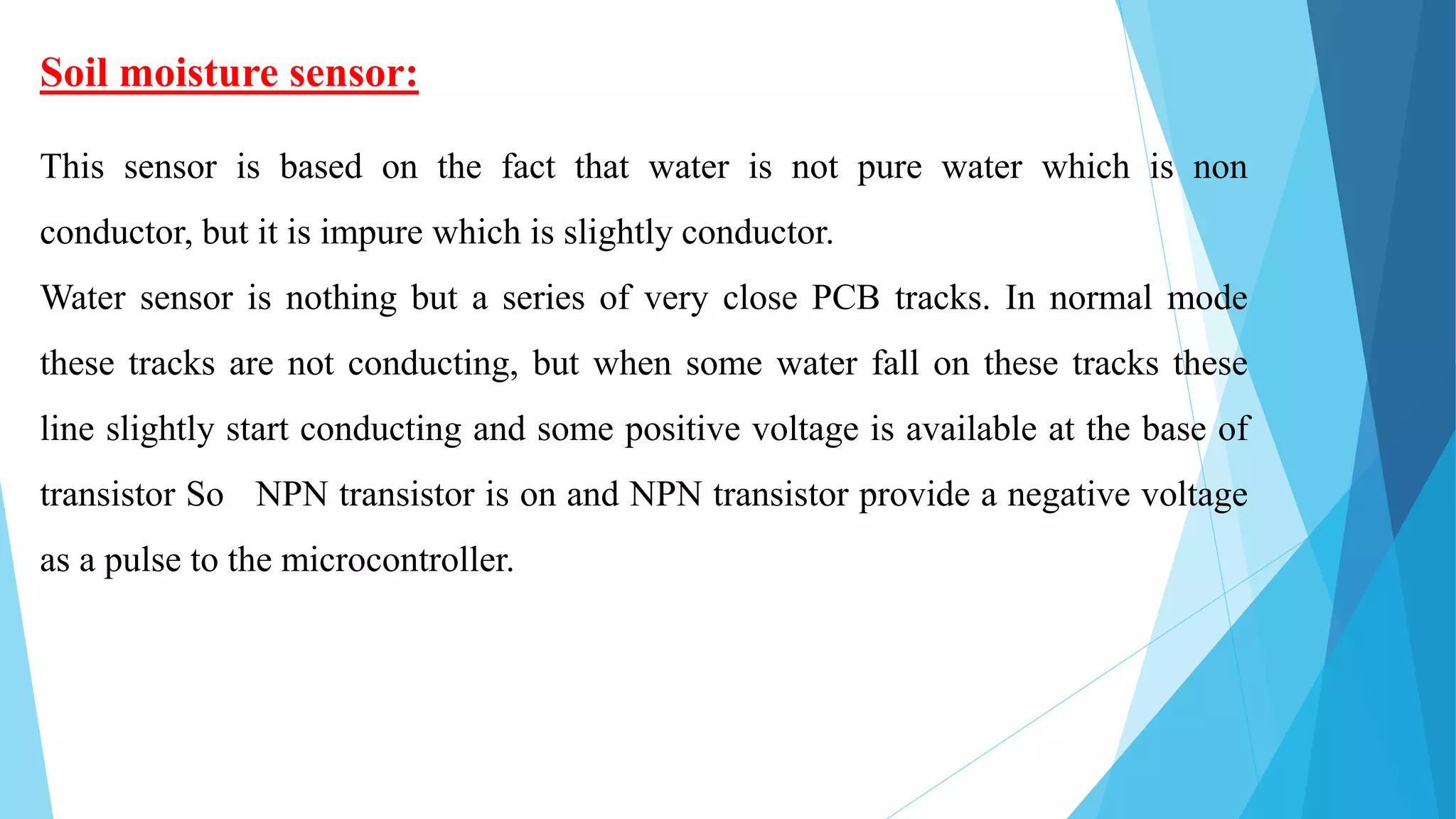 Soil moisture sensor:
This sensor is based on the fact that water is not pure water which is non
conductor, but it is impure which is slightly conductor.
Water sensor is nothing but a series of very close PCB tracks. In normal mode
these tracks are not conducting, but when some water fall on these tracks these
line slightly start conducting and some positive voltage is available at the base of
transistor So NPN transistor is on and NPN transistor provide a negative voltage
as a pulse to the microcontroller.
 