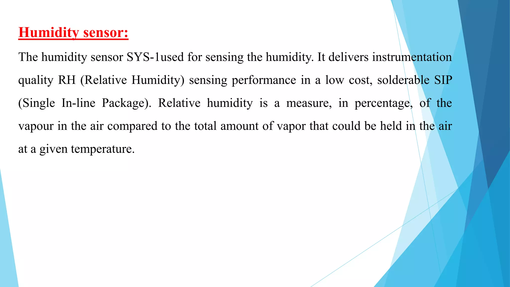 Humidity sensor:
The humidity sensor SYS-1used for sensing the humidity. It delivers instrumentation
quality RH (Relative Humidity) sensing performance in a low cost, solderable SIP
(Single In-line Package). Relative humidity is a measure, in percentage, of the
vapour in the air compared to the total amount of vapor that could be held in the air
at a given temperature.
 