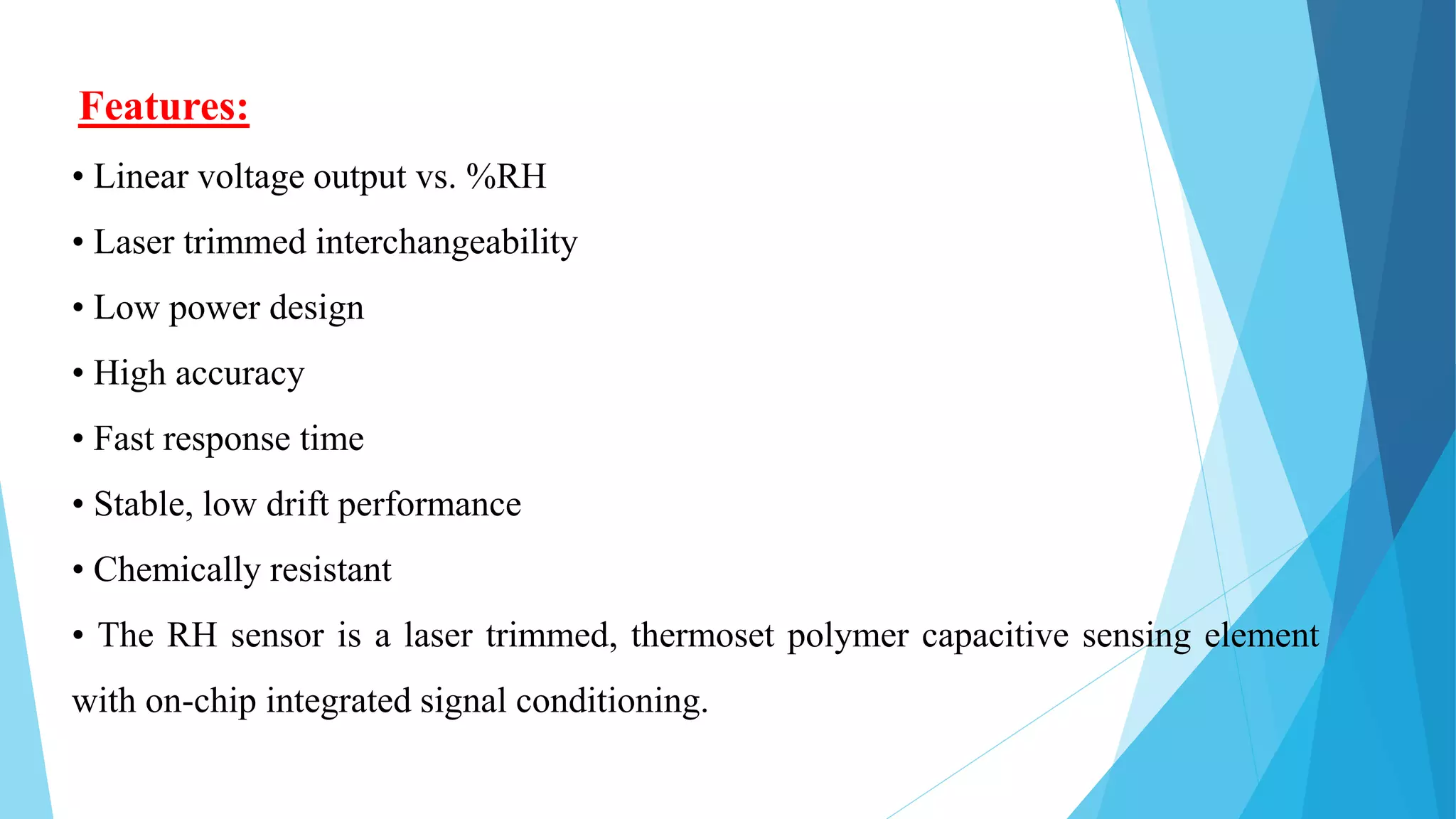 Features:
• Linear voltage output vs. %RH
• Laser trimmed interchangeability
• Low power design
• High accuracy
• Fast response time
• Stable, low drift performance
• Chemically resistant
• The RH sensor is a laser trimmed, thermoset polymer capacitive sensing element
with on-chip integrated signal conditioning.
 