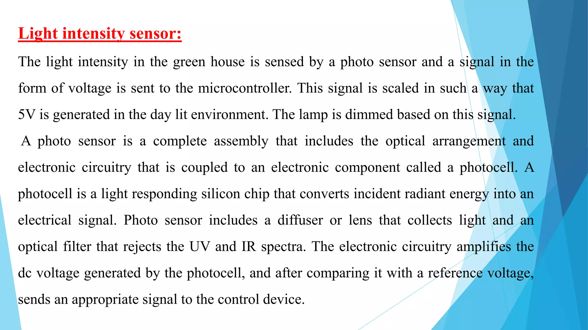 Light intensity sensor:
The light intensity in the green house is sensed by a photo sensor and a signal in the
form of voltage is sent to the microcontroller. This signal is scaled in such a way that
5V is generated in the day lit environment. The lamp is dimmed based on this signal.
A photo sensor is a complete assembly that includes the optical arrangement and
electronic circuitry that is coupled to an electronic component called a photocell. A
photocell is a light responding silicon chip that converts incident radiant energy into an
electrical signal. Photo sensor includes a diffuser or lens that collects light and an
optical filter that rejects the UV and IR spectra. The electronic circuitry amplifies the
dc voltage generated by the photocell, and after comparing it with a reference voltage,
sends an appropriate signal to the control device.
 