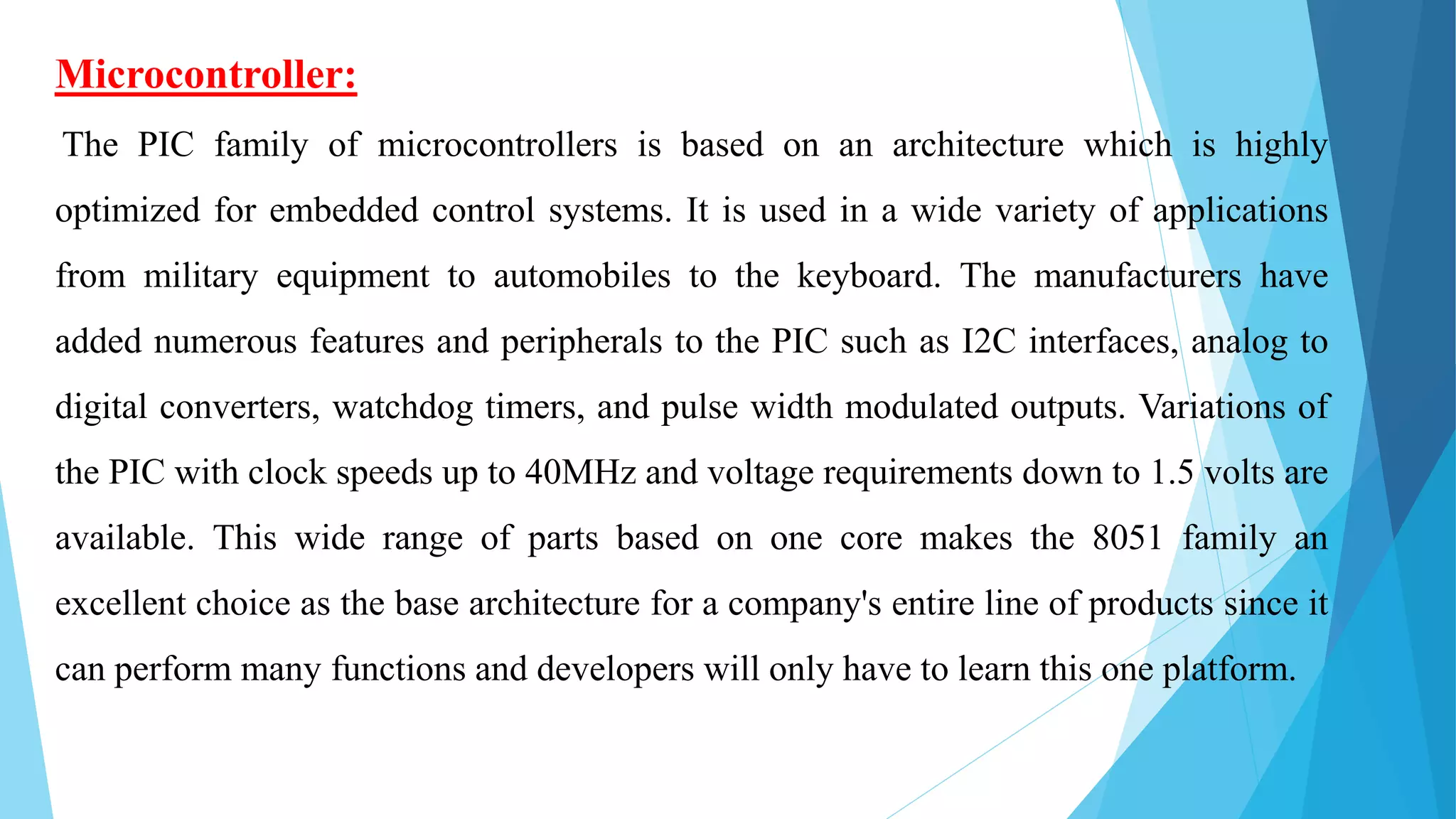 Microcontroller:
The PIC family of microcontrollers is based on an architecture which is highly
optimized for embedded control systems. It is used in a wide variety of applications
from military equipment to automobiles to the keyboard. The manufacturers have
added numerous features and peripherals to the PIC such as I2C interfaces, analog to
digital converters, watchdog timers, and pulse width modulated outputs. Variations of
the PIC with clock speeds up to 40MHz and voltage requirements down to 1.5 volts are
available. This wide range of parts based on one core makes the 8051 family an
excellent choice as the base architecture for a company's entire line of products since it
can perform many functions and developers will only have to learn this one platform.
 
