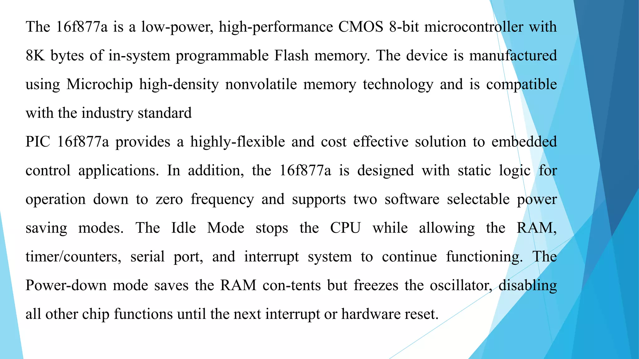 The 16f877a is a low-power, high-performance CMOS 8-bit microcontroller with
8K bytes of in-system programmable Flash memory. The device is manufactured
using Microchip high-density nonvolatile memory technology and is compatible
with the industry standard
PIC 16f877a provides a highly-flexible and cost effective solution to embedded
control applications. In addition, the 16f877a is designed with static logic for
operation down to zero frequency and supports two software selectable power
saving modes. The Idle Mode stops the CPU while allowing the RAM,
timer/counters, serial port, and interrupt system to continue functioning. The
Power-down mode saves the RAM con-tents but freezes the oscillator, disabling
all other chip functions until the next interrupt or hardware reset.
 