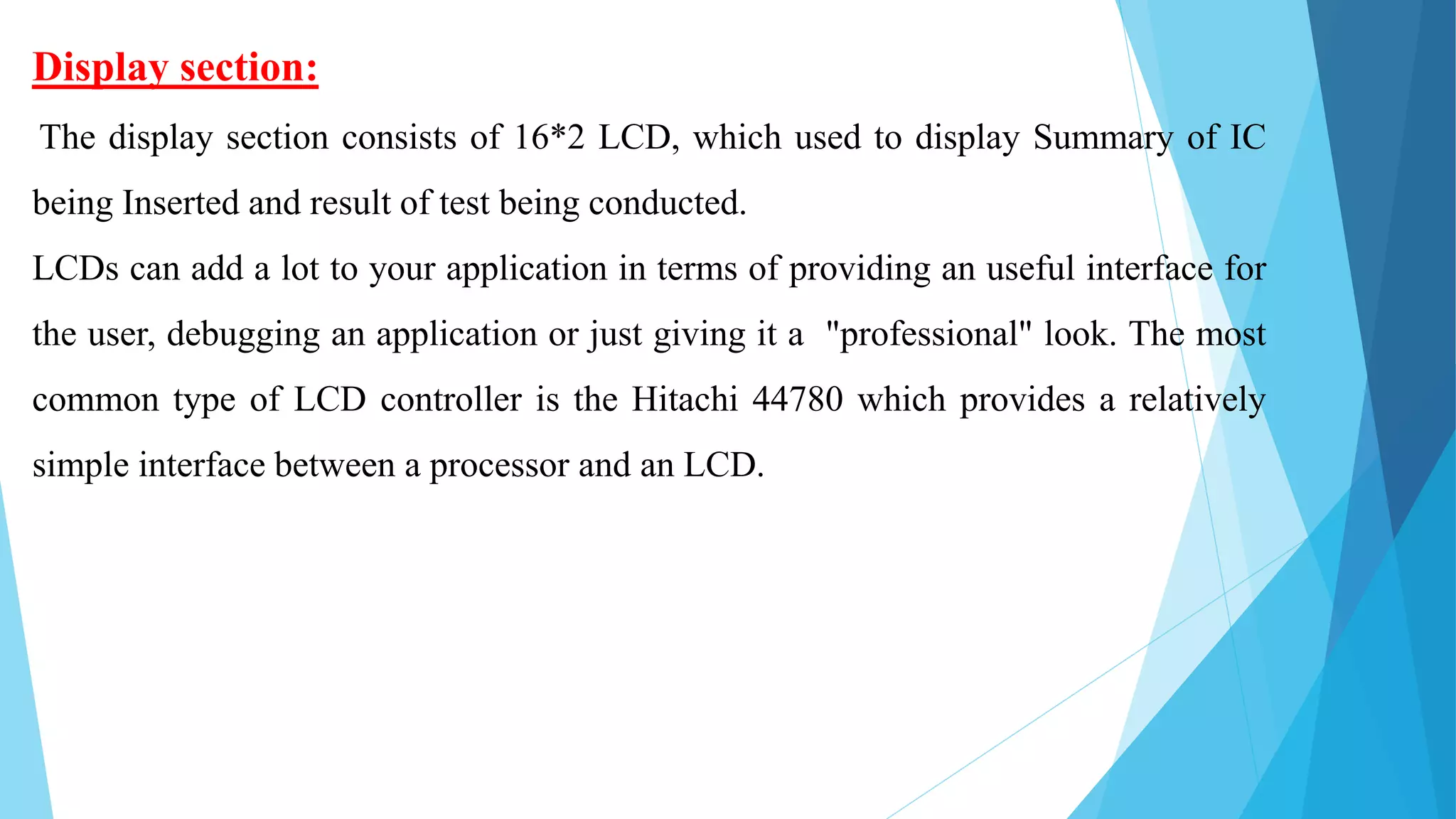 Display section:
The display section consists of 16*2 LCD, which used to display Summary of IC
being Inserted and result of test being conducted.
LCDs can add a lot to your application in terms of providing an useful interface for
the user, debugging an application or just giving it a "professional" look. The most
common type of LCD controller is the Hitachi 44780 which provides a relatively
simple interface between a processor and an LCD.
 