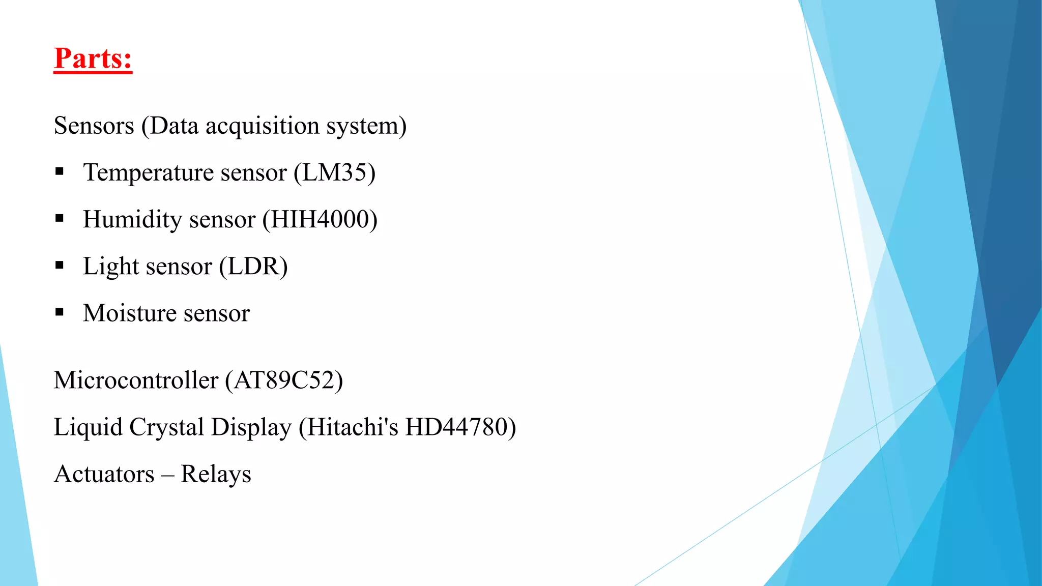 Parts:
Sensors (Data acquisition system)
 Temperature sensor (LM35)
 Humidity sensor (HIH4000)
 Light sensor (LDR)
 Moisture sensor
Microcontroller (AT89C52)
Liquid Crystal Display (Hitachi's HD44780)
Actuators – Relays
 