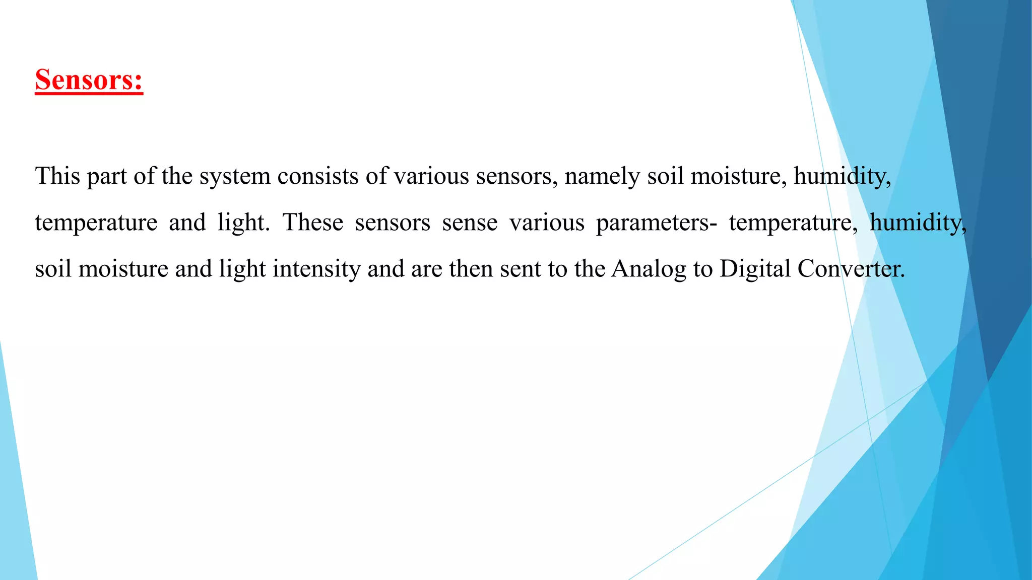 Sensors:
This part of the system consists of various sensors, namely soil moisture, humidity,
temperature and light. These sensors sense various parameters- temperature, humidity,
soil moisture and light intensity and are then sent to the Analog to Digital Converter.
 