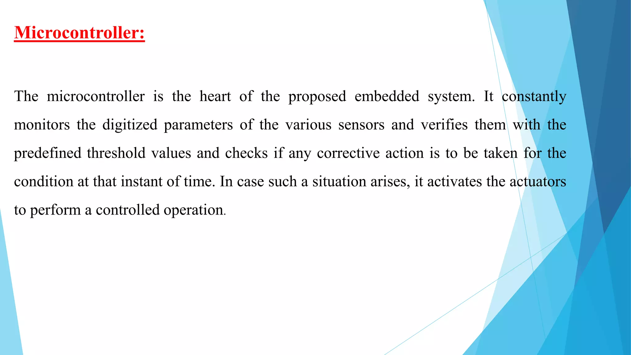 Microcontroller:
The microcontroller is the heart of the proposed embedded system. It constantly
monitors the digitized parameters of the various sensors and verifies them with the
predefined threshold values and checks if any corrective action is to be taken for the
condition at that instant of time. In case such a situation arises, it activates the actuators
to perform a controlled operation.
 