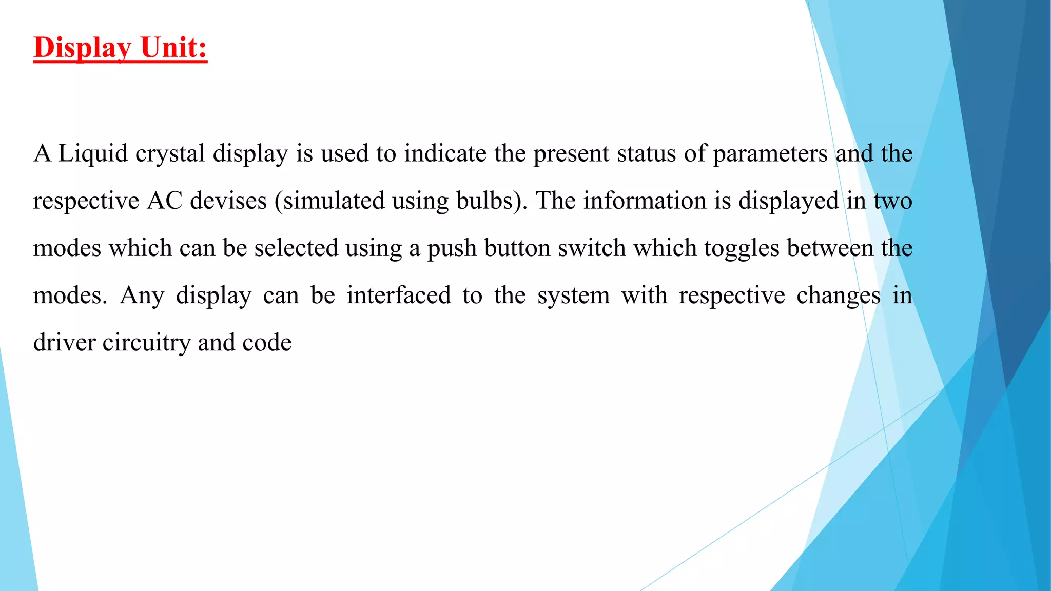 Display Unit:
A Liquid crystal display is used to indicate the present status of parameters and the
respective AC devises (simulated using bulbs). The information is displayed in two
modes which can be selected using a push button switch which toggles between the
modes. Any display can be interfaced to the system with respective changes in
driver circuitry and code
 