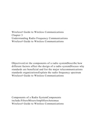 Wireless# Guide to Wireless Communications
Chapter 3
Understanding Radio Frequency Communications
Wireless# Guide to Wireless Communications
ObjectivesList the components of a radio systemDescribe how
different factors affect the design of a radio systemDiscuss why
standards are beneficial and list the major telecommunications
standards organizationsExplain the radio frequency spectrum
Wireless# Guide to Wireless Communications
Components of a Radio SystemComponents
include:FiltersMixersAmplifiersAntennas
Wireless# Guide to Wireless Communications
 