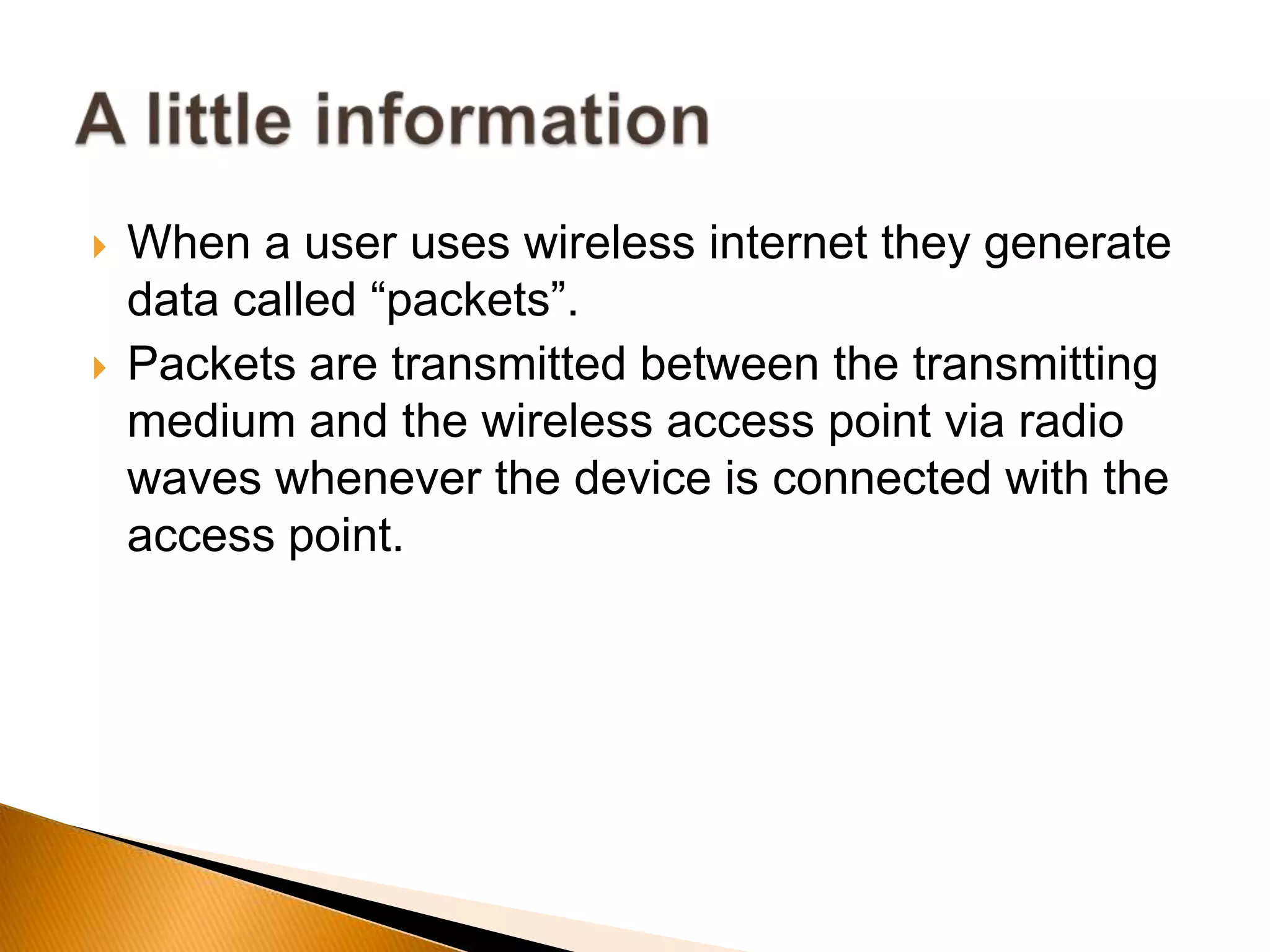  When a user uses wireless internet they generate
data called “packets”.
 Packets are transmitted between the transmitting
medium and the wireless access point via radio
waves whenever the device is connected with the
access point.
 