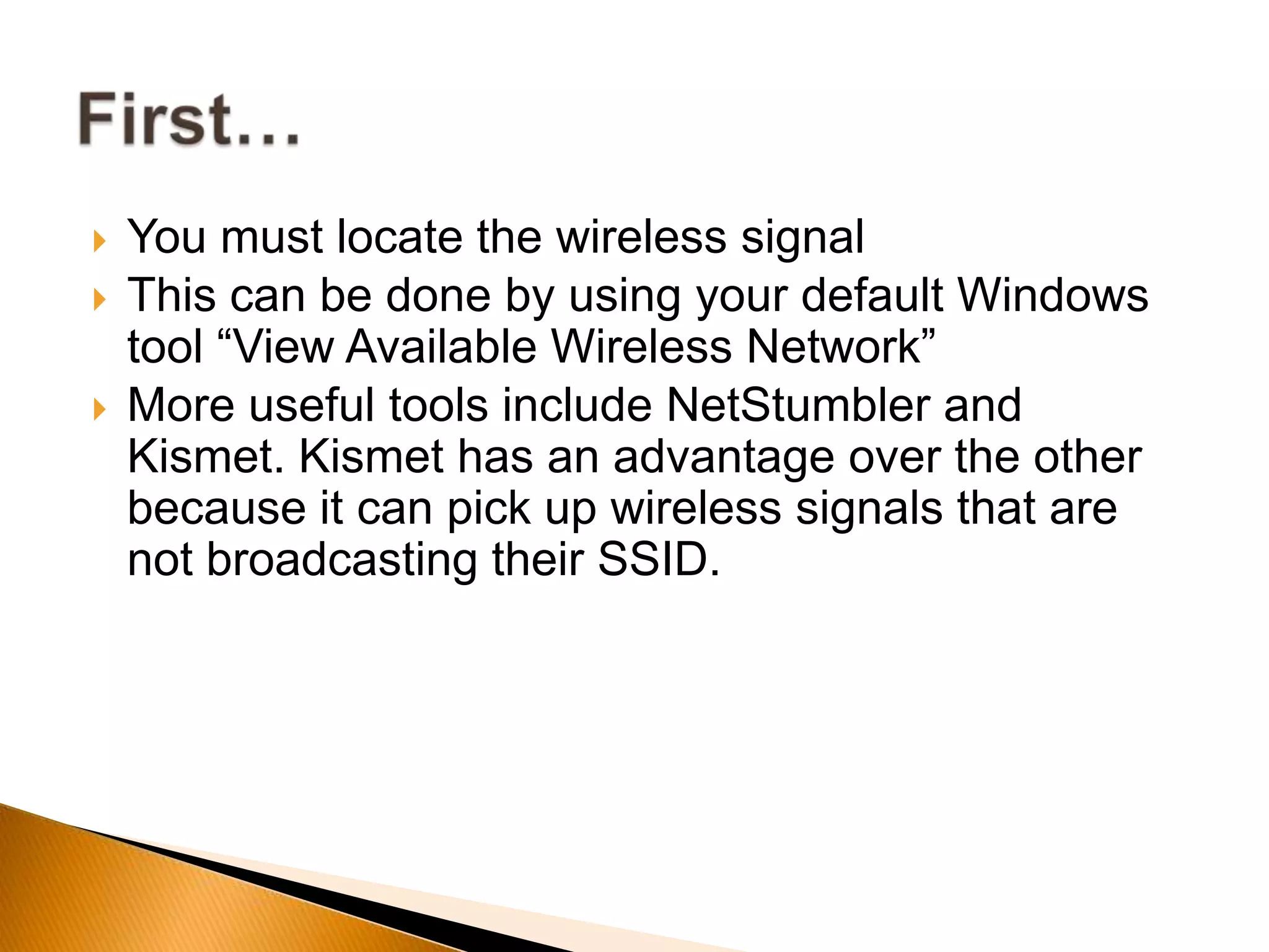  You must locate the wireless signal
 This can be done by using your default Windows
tool “View Available Wireless Network”
 More useful tools include NetStumbler and
Kismet. Kismet has an advantage over the other
because it can pick up wireless signals that are
not broadcasting their SSID.
 