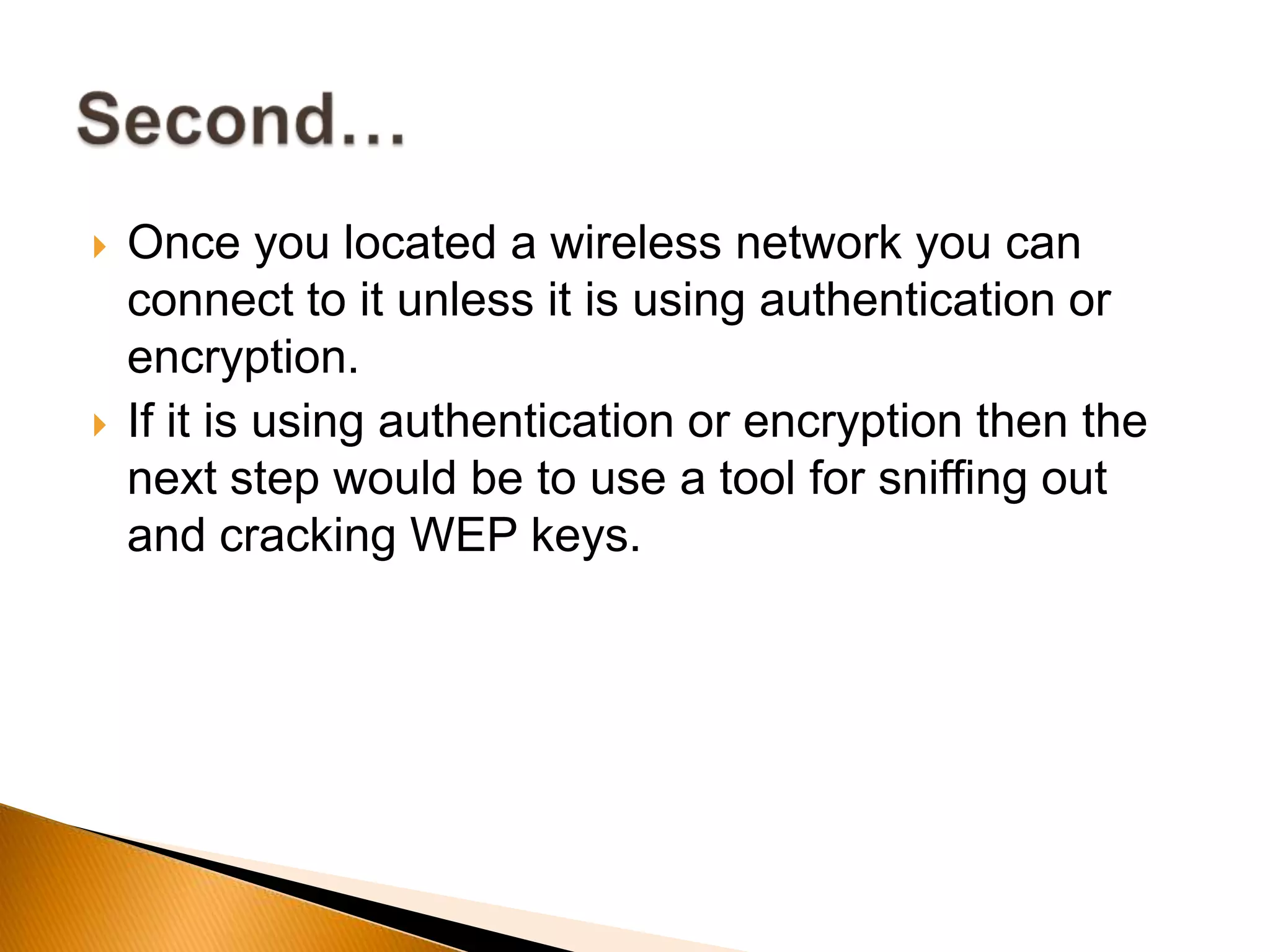  Once you located a wireless network you can
connect to it unless it is using authentication or
encryption.
 If it is using authentication or encryption then the
next step would be to use a tool for sniffing out
and cracking WEP keys.
 