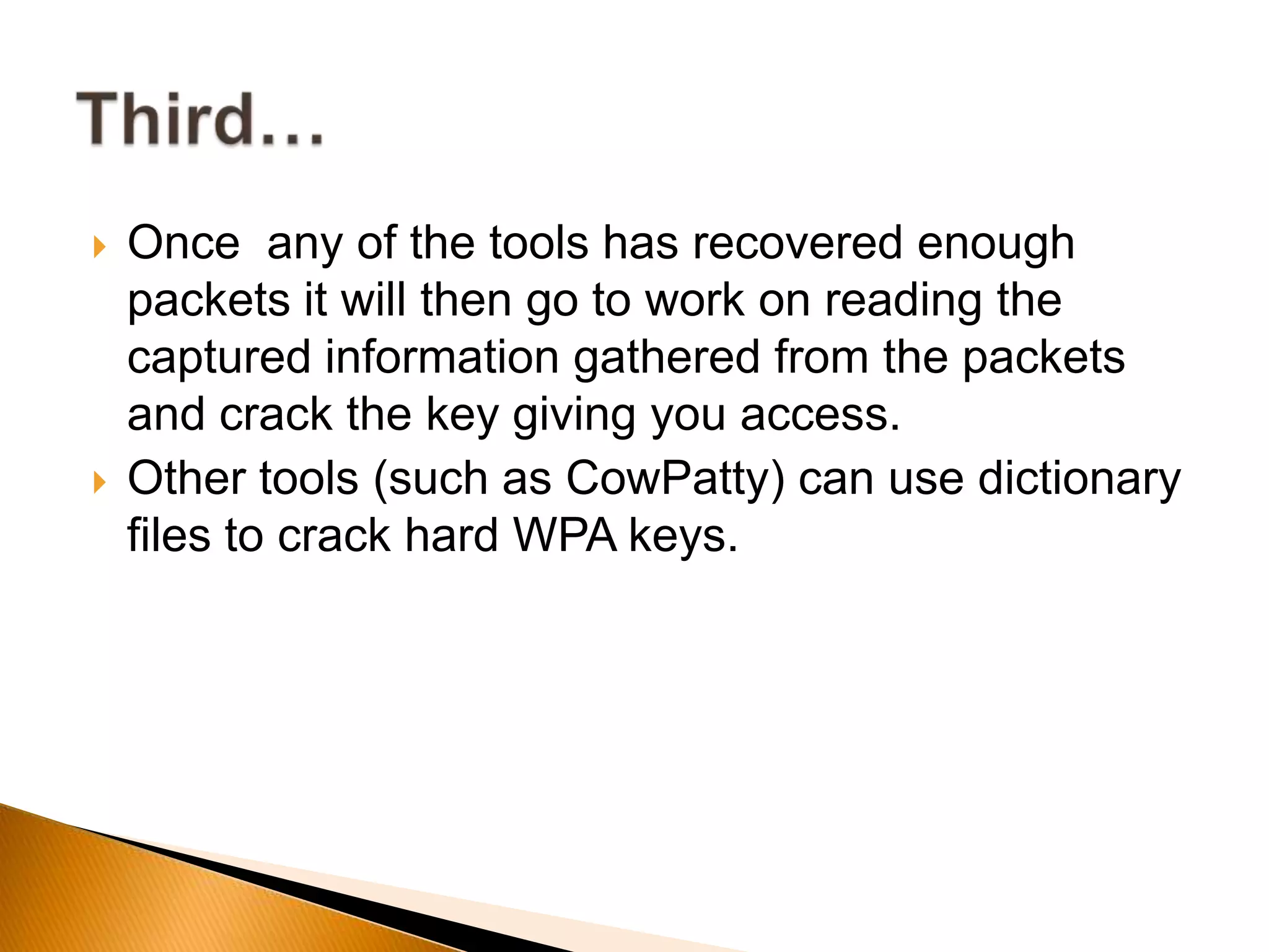  Once any of the tools has recovered enough
packets it will then go to work on reading the
captured information gathered from the packets
and crack the key giving you access.
 Other tools (such as CowPatty) can use dictionary
files to crack hard WPA keys.
 