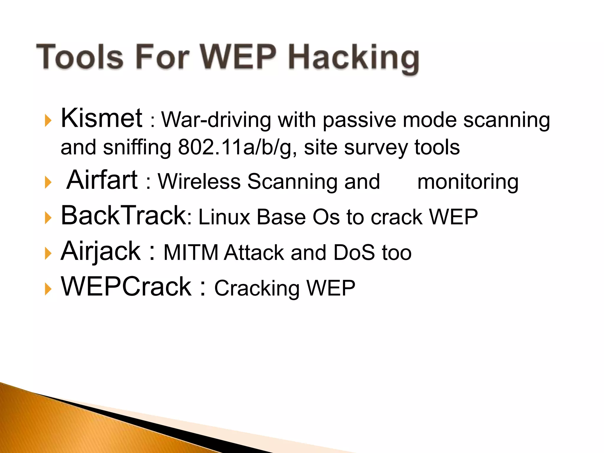  Kismet : War-driving with passive mode scanning
and sniffing 802.11a/b/g, site survey tools
 Airfart : Wireless Scanning and monitoring
 BackTrack: Linux Base Os to crack WEP
 Airjack : MITM Attack and DoS too
 WEPCrack : Cracking WEP
 