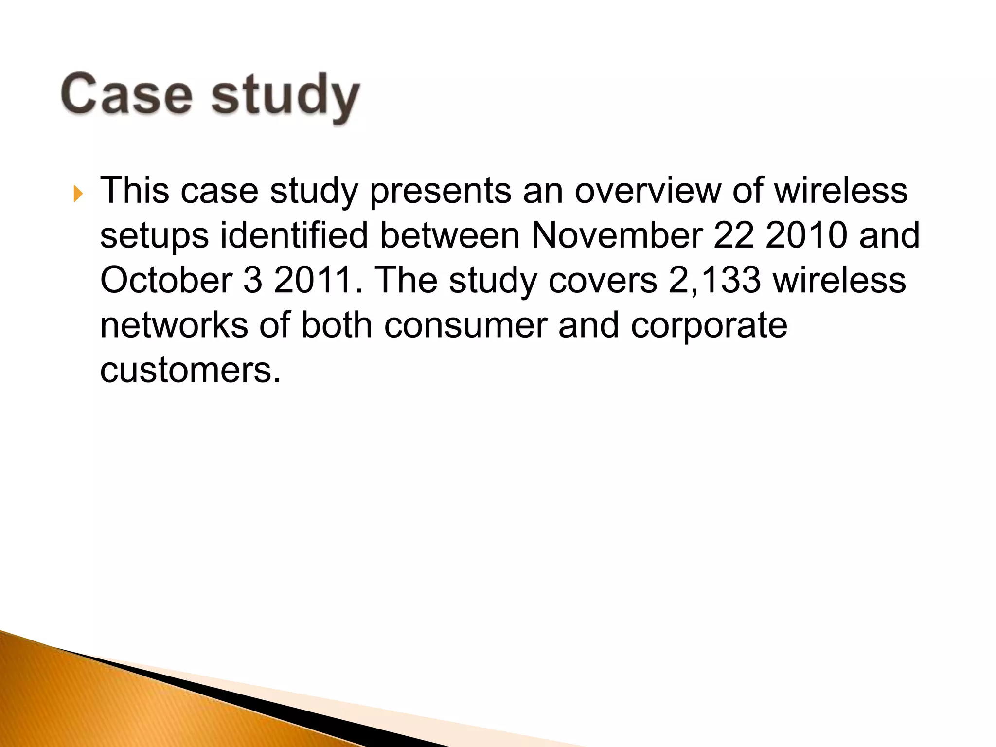  This case study presents an overview of wireless
setups identified between November 22 2010 and
October 3 2011. The study covers 2,133 wireless
networks of both consumer and corporate
customers.
 
