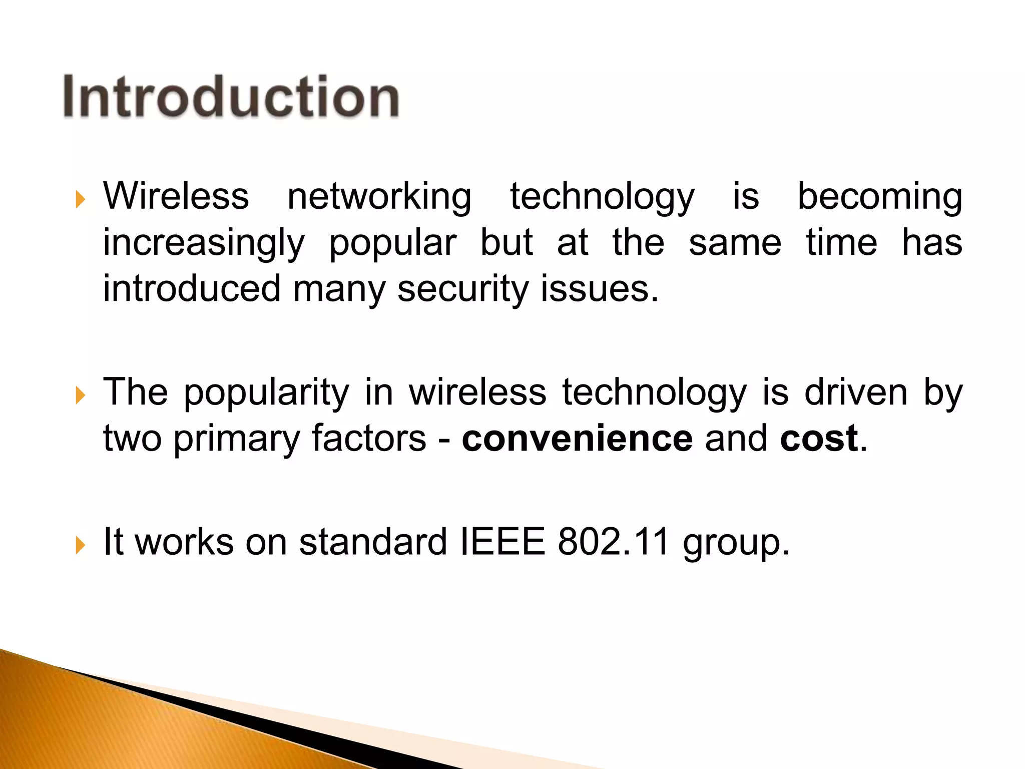  Wireless networking technology is becoming
increasingly popular but at the same time has
introduced many security issues.
 The popularity in wireless technology is driven by
two primary factors - convenience and cost.
 It works on standard IEEE 802.11 group.
 