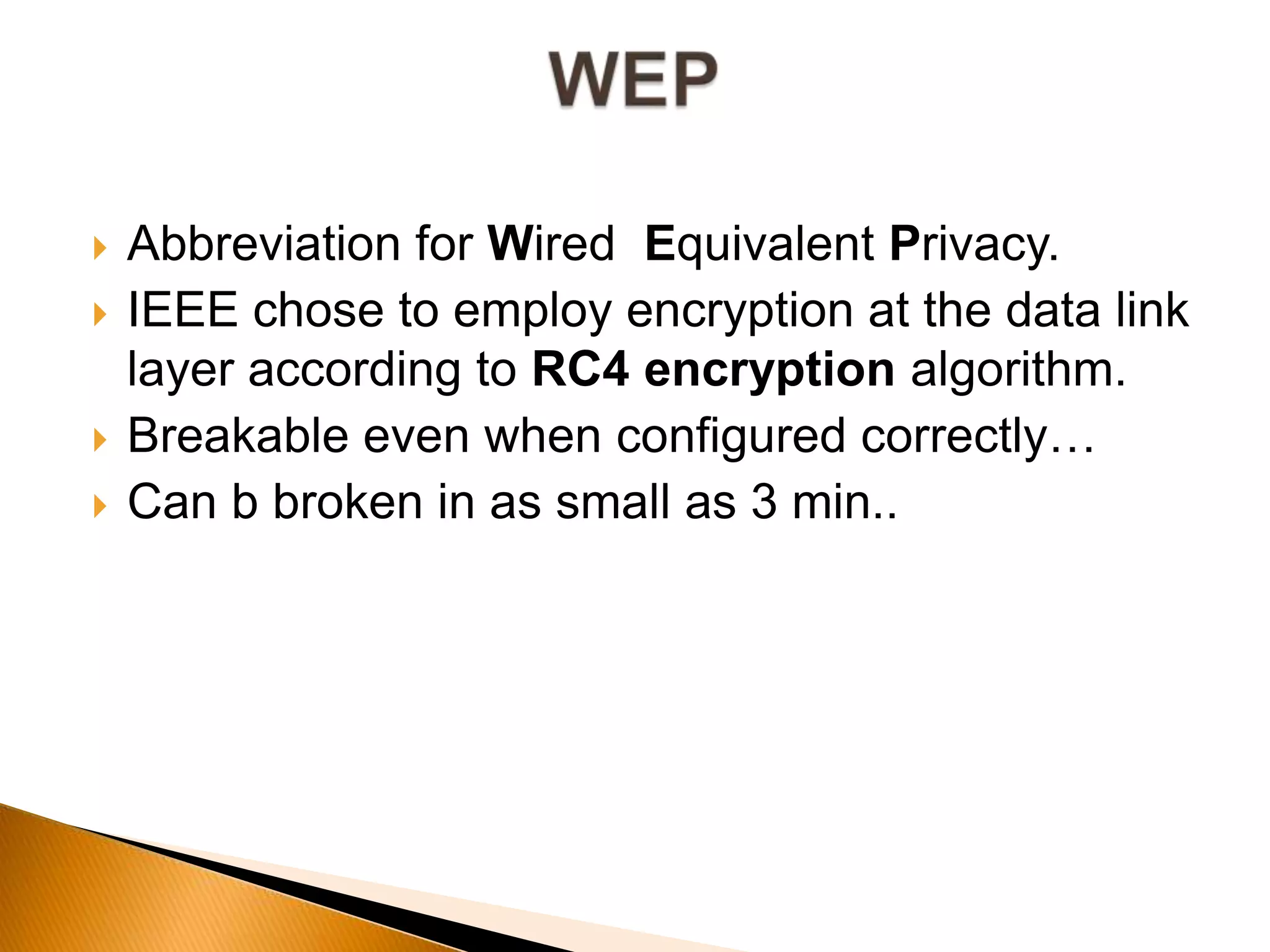  Abbreviation for Wired Equivalent Privacy.
 IEEE chose to employ encryption at the data link
layer according to RC4 encryption algorithm.
 Breakable even when configured correctly…
 Can b broken in as small as 3 min..
 