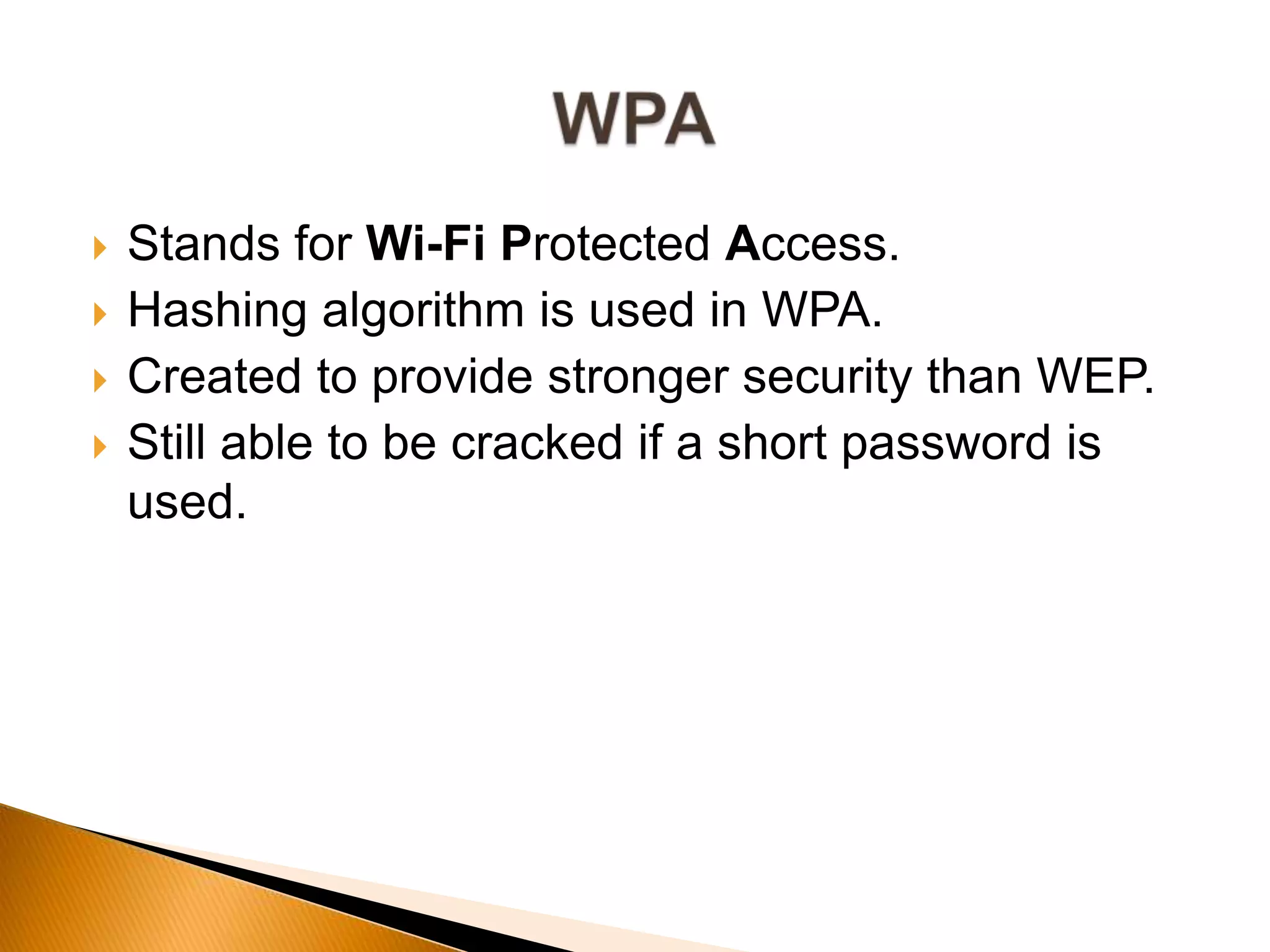  Stands for Wi-Fi Protected Access.
 Hashing algorithm is used in WPA.
 Created to provide stronger security than WEP.
 Still able to be cracked if a short password is
used.
 