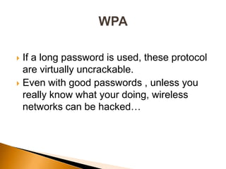  If a long password is used, these protocol
are virtually uncrackable.
 Even with good passwords , unless you
really know what your doing, wireless
networks can be hacked…
 