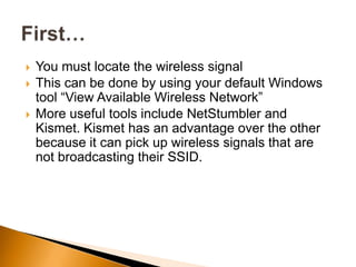  You must locate the wireless signal
 This can be done by using your default Windows
tool “View Available Wireless Network”
 More useful tools include NetStumbler and
Kismet. Kismet has an advantage over the other
because it can pick up wireless signals that are
not broadcasting their SSID.
 