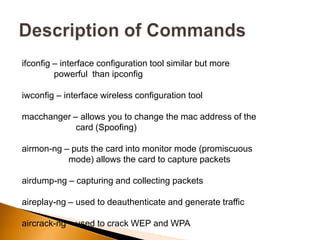 ifconfig – interface configuration tool similar but more
powerful than ipconfig
iwconfig – interface wireless configuration tool
macchanger – allows you to change the mac address of the
card (Spoofing)
airmon-ng – puts the card into monitor mode (promiscuous
mode) allows the card to capture packets
airdump-ng – capturing and collecting packets
aireplay-ng – used to deauthenticate and generate traffic
aircrack-ng – used to crack WEP and WPA
 