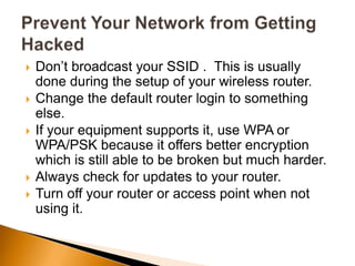  Don’t broadcast your SSID . This is usually
done during the setup of your wireless router.
 Change the default router login to something
else.
 If your equipment supports it, use WPA or
WPA/PSK because it offers better encryption
which is still able to be broken but much harder.
 Always check for updates to your router.
 Turn off your router or access point when not
using it.
 