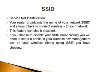  Service Set Identification
 Your router broadcasts the name of your network(SSID)
and allows others to connect wirelessly to your network.
 This feature can also b disabled.
 If you choose to disable your SSID broadcasting you will
need to setup a profile in your wireless n/w management
s/w on your wireless clients using SSID you have
chosen..
 